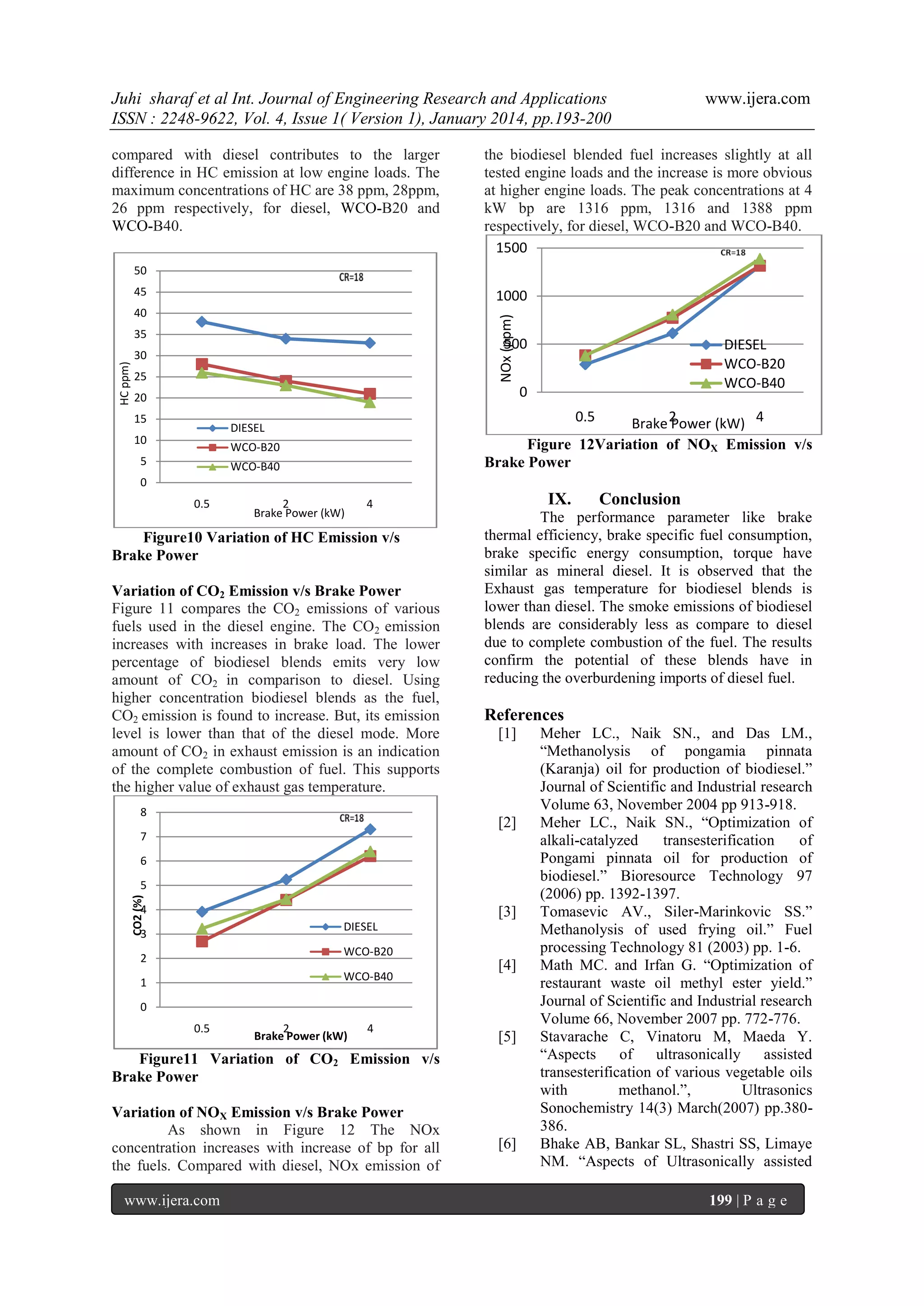 Juhi sharaf et al Int. Journal of Engineering Research and Applications
ISSN : 2248-9622, Vol. 4, Issue 1( Version 1), January 2014, pp.193-200
compared with diesel contributes to the larger
difference in HC emission at low engine loads. The
maximum concentrations of HC are 38 ppm, 28ppm,
26 ppm respectively, for diesel, WCO-B20 and
WCO-B40.

www.ijera.com

the biodiesel blended fuel increases slightly at all
tested engine loads and the increase is more obvious
at higher engine loads. The peak concentrations at 4
kW bp are 1316 ppm, 1316 and 1388 ppm
respectively, for diesel, WCO-B20 and WCO-B40.
1500

50
45

1000
NOx (ppm)

40

HC ppm)

35

500

30
25

DIESEL
WCO-B20
WCO-B40

0

20
15

0.5

Brake 2
Power (kW) 4
Figure 12Variation of NOX Emission v/s
Brake Power

DIESEL

10

WCO-B20

5

WCO-B40

0
0.5

2
Brake Power (kW)

IX.

4

Figure10 Variation of HC Emission v/s
Brake Power
Variation of CO2 Emission v/s Brake Power
Figure 11 compares the CO2 emissions of various
fuels used in the diesel engine. The CO2 emission
increases with increases in brake load. The lower
percentage of biodiesel blends emits very low
amount of CO2 in comparison to diesel. Using
higher concentration biodiesel blends as the fuel,
CO2 emission is found to increase. But, its emission
level is lower than that of the diesel mode. More
amount of CO2 in exhaust emission is an indication
of the complete combustion of fuel. This supports
the higher value of exhaust gas temperature.
8

References
[1]

[2]

7
6
CO2 (%)

5
4

[3]
DIESEL

3

WCO-B20

2

WCO-B40

1

[4]

0
0.5

2
Brake Power (kW)

4

[5]

Figure11 Variation of CO2 Emission v/s
Brake Power
Variation of NOX Emission v/s Brake Power
As shown in Figure 12 The NOx
concentration increases with increase of bp for all
the fuels. Compared with diesel, NOx emission of
www.ijera.com

Conclusion

The performance parameter like brake
thermal efficiency, brake specific fuel consumption,
brake specific energy consumption, torque have
similar as mineral diesel. It is observed that the
Exhaust gas temperature for biodiesel blends is
lower than diesel. The smoke emissions of biodiesel
blends are considerably less as compare to diesel
due to complete combustion of the fuel. The results
confirm the potential of these blends have in
reducing the overburdening imports of diesel fuel.

[6]

Meher LC., Naik SN., and Das LM.,
“Methanolysis of pongamia pinnata
(Karanja) oil for production of biodiesel.”
Journal of Scientific and Industrial research
Volume 63, November 2004 pp 913-918.
Meher LC., Naik SN., “Optimization of
alkali-catalyzed
transesterification
of
Pongami pinnata oil for production of
biodiesel.” Bioresource Technology 97
(2006) pp. 1392-1397.
Tomasevic AV., Siler-Marinkovic SS.”
Methanolysis of used frying oil.” Fuel
processing Technology 81 (2003) pp. 1-6.
Math MC. and Irfan G. “Optimization of
restaurant waste oil methyl ester yield.”
Journal of Scientific and Industrial research
Volume 66, November 2007 pp. 772-776.
Stavarache C, Vinatoru M, Maeda Y.
“Aspects
of
ultrasonically assisted
transesterification of various vegetable oils
with
methanol.”,
Ultrasonics
Sonochemistry 14(3) March(2007) pp.380386.
Bhake AB, Bankar SL, Shastri SS, Limaye
NM. “Aspects of Ultrasonically assisted
199 | P a g e

 