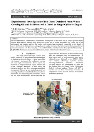 Juhi sharaf et al Int. Journal of Engineering Research and Applications
ISSN : 2248-9622, Vol. 4, Issue 1( Version 1), January 2014, pp.193-200

RESEARCH ARTICLE

www.ijera.com

OPEN ACCESS

Experimental Investigation of Bio-Diesel Obtained From Waste
Cooking Oil and Its Blends with Diesel on Single Cylinder Engine
*R. B. Sharma, **Dr. Amit Pal, ***Juhi Sharaf
*HOD, Mechanical Engineering, RJIT, BSF Academy, Tekanpur, Gwalior, M.P., India
** Associate Professor Department of Mechanical Engineering, D.T.U., Delhi
***Scholar, M Tech Automobile Engineering, RJIT, BSF Academy, Tekanpur, Gwalior, M.P., India

Abstract
In this experiment a comprehensive experimental investigation of bio-diesel oil on single cylinder engine
running with biodiesel obtained from Waste cooking oil and its blends with diesel was carried out for its
performance and emission analysis. The results which obtained are significantly comparable to pure diesel. It
shows that biodiesel obtained from cooking oil can be used as alternative fuel with better performance and lower
emissions compared with diesel and play a very vital role for the overall economic development of the country.
Keywords: Waste Cooking oil, Transesterification, Engine performance, Exhaust emission.

I.

Introduction

The setup consists of single cylinder, four
strokes, connected to eddy current type dynamometer
for loading as shown in Figure.1. Setup is provided
with necessary instruments for combustion pressure
and crank-angle measurements. These signals are
interfaced to computer through engine indicator for
Pθ−PV diagrams. Provision is also made for
interfacing airflow, fuel flow, temperatures and load
measurement. The set up has stand-alone panel box
consisting of air box, two fuel tanks for duel fuel test,
Manometer, fuel measuring unit, transmitters for air
and fuel flow measurements, process indicator and

engine indicator. Rotameters are provided for cooling
water and calorimeter water flow measurement. The
setup enables study of performance for brake power,
indicated power, frictional power, BMEP, IMEP,
brake thermal efficiency, indicated thermal
efficiency,mechanical
efficiency,
volumetric
efficiency, specific fuel consumption, A/F ratio and
heat balance. Lab view based Engine Performance
Analysis software package “Engine soft LV” is
provided for on line performance evaluation. A
computerized Diesel injection pressure measurement
is optionally provided.

Figure 1.Experimental setup Features
www.ijera.com

193 | P a g e

 