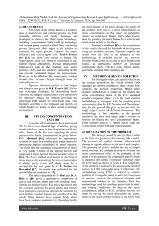 Mohammad Rafi Nadaf et al Int. Journal of Engineering Research and Applications
ISSN : 2248-9622, Vol. 4, Issue 1( Version 3), January 2014, pp.196-202
2.2 BLADE REPAIR
The repair of gas turbine blades is a complex
area of manufacture and existing process are both
manually intensive and costly. Solutions are
developed to improve the blade repair technology,
including vision-assisted blade build up technology
and contact probe assisted welded blade machining
process. Integrated blade repair is the solution to
automate the repair process, improve the repair
efficiency and reduced repair cost. Paul S. Prevéy
etal [14] had done case studies of fatigue life
improvement using low plasticity burnishing in gas
turbine engine applications. Surface enhancement
technologies such as shot peening, laser shock
peening (LSP), and low plasticity burnishing (LPB)
can provide substantial fatigue life improvement.
However, to be effective, the compressive residual
stresses that increase fatigue strength must be
retained in service.
Dynamic blade-test method in both fatigue
and vibration was given by R.F. French [15]. Earlier
test techniques developed for determining blade
vibration and fatigue characteristics were satisfactory
for stationary blades, but without providing the
centrifugal field needed for rotor-blade tests. This
literature describes a test technique and facility on
which blades are tested in their actual centrifugal
environment.

III.

STRESS CONCENTRATION
FACTOR

A number of investigations have determined
S.C.Fs. for certain classical type of notches, giving
results which are more or less in agreement with one
other. Some of the literature regarding the stress
concentration factor determination is given below.
F.G. Maunsell [16] calculated an approximate
solution for stress in a notched plate under tension by
introducing bipolar coordinates in stress function.
The result that the maximum concentration of stress
is very nearly 3 times of the applied tension and
suggested 3 times applied tension accurate value in
[16]. The X-ray method contribution in the field of
stress analysis for calculating the stress concentration
in elastic, partly elastic and plastic stage for a
notched flat bar was given by J. T. Norton and
Rosenthal [17]. No results was published for the
notched flat bar in tension in [17].
The article described by D. Dini and D. A.
Hills in [18] gives a quantitative comparison of
cracks and notches, sharp and with rounding, semiinfinite and infinite bodies. The article has shown that
the elasticity solutions for plane cracks and notches
have properties in common. Asymptotic solutions for
semi-infinite rounded features are introduced in this
article. Sharp features have singular fields which
have been compared quantitatively. Rounding locally
www.ijera.com

www.ijera.com

the sharp feature of the crack changes the nature of
the problem from one of a stress intensification to
stress concentration. In this report on parametric
studies on compressor blades, that‟s what exactly
done by grinding the crack feature to a semicircular
notch on the airfoils of the blade.
Peterson‟s handbook [19] is the compilation
of the results obtained by hundreds of investigators
using any available methods. Peterson compiles the
results with the little or no reference to the
methodology. It includes notches and grooves,
shoulder fillets, holes in two and in three dimensional
bodies, an appreciable number of structural
components: shafts with key seats, splined shafts,
gear teeth, shrinked fitted members, etc.

IV.

METHODOLOGY OF SOLUTION

For finding the stress concentration factor on
the notches grinded on the typical aerofoil FOD
damaged gas turbine compressor blade closed form
solutions are difficult proportion. Hence finite
element methodology is employed for finding the
stress concentration factor on the FOD damaged
grinded compressor blade. First, the finite element
methodology is compared with the standard stress
concentration data by R.E.Peterson and Photoelastic
data for the general flat plate in tension with the
single edge U-notch of different dimensions. The
methodology is then extended to the general
cantilever flat plate with single edge U-notches in
rotation for finding the stress concentration factor.
Finite Element analysis is carried out to study the
overall stress profile with and without cutouts.
4.1 IDEALIZATION OF THE PROBLEM
The damage caused by foreign objects often
in the form of a geometric discontinuity like a notch.
The presence of residual stresses, sub-structural
damage in regions adjacent to the notch and complex
3-D geometry of airfoils prohibit the use of simple
notch analyses. FE analysis is used to estimate the
stress concentration effect of the geometry of the
notch. For this purpose, the compressor aerofoil blade
is idealized into simple rectangular cantilever plate
for FEM study as shown in figure 1. The complexity
of the problem is reduced to by assuming the aerofoil
section to a flat rectangular plate. Furthermore, the
methodology using FEM is applied to simpler
problem of rectangular plates to aster the correctness
of analysis vis-à-vis the empirical solutions and
experimental solution in the literature. Then this
methodology used for cantilever plates both in static
and rotating conditions. To analyze the stress
concentration effect of FOD, different notches are
made by varying the notch dimensions viz. depth,
radius of the notch and the location of the notch from

198 | P a g e

 