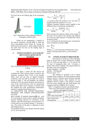 Mohammad Rafi Nadaf et al Int. Journal of Engineering Research and Applications
ISSN : 2248-9622, Vol. 4, Issue 1( Version 3), January 2014, pp.196-202
the fixed end on the leading edge of the rectangular
plate.

 at  y  

www.ijera.com

P  12 .e. y 
1
h.D 
D2 



(1)
y is positive above the neutral or C.G. axis and y is
negative below the neutral or C.G. axis.
Equalent boundary bending stresses applied at the
different nodes of meshing are calculated by

 n 
Fig.1. Idealization of the compressor blade to
rectangular cantilever plate
Finally the FE methodology is applied on
the typical compressor aerofoil blade to study the
stress concentration factor effects by varying the
dimensions of the notch viz. radius, depth, location of
the notch from the base on the leading edge of
contour section.

V.

FINITE ELEMENT ANALYSIS OF
RECTANGULAR PLATE IN
TENSION

Fig.2. Finite Element Model of rectangular plate with
U-notch
The figure 2 shows the flat tension bar
considered for finite element analysis. Owing to the
geometric symmetry about Y-axis of the member
under study and the type of applied boundary
conditions, only one half of the plate was used as
shown in figure 2. The left boundary was entirely
restricted in the horizontal direction but allowed to
move in the vertical direction. This two dimensional
model under plane stress condition is meshed using
the standard four node quadrilateral isoparametric
element to compute the maximum stress.
5.2. EQUATIONS FOR APPLIED BOUNDARY
PRESSURE AND STRESS CONCENTRATION
FACTOR
Basic strength of materials equations[20] are used
for converting the tensile load to equalent boundary
pressure (bending stresses) for correctness of the
solution, when the load acting is away from the C.G.
Let the load is at an eccentric distance „e‟ from the xaxis. The section of the plate is subjected to direct
and bending stresses.
The resultant stresses at any distance from the neutral
or C.G. axis is given by

www.ijera.com

P  12e(C.G  Yn ) 
1 

(h.D) 
D2


(2)
Stress acting in the element is taken as the average of
the stress of two nodes of the element and replaced
on to the side edge elements of meshed plate where
the load P acting.
As is well known the theoretical stress concentration
factor is defined according to [20].

Kt 

 m ax
 nom

Where σ max is the maximum localized stress in the
model at varying section and σnom is the nominal
stress.

VI.

FINITE ELEMENT PROCEDURE

The analysis is carried out on the rectangular
plate in tension with U-notch dimensions of depth
d=33.33, 41.66 mm and radius r= 3, 4,5, mm For all
the cases of rectangular plate with U-notches, a
tensile load of 5KN is applied .The material taken for
the plate is steel, have properties
Young‟s Modulus = 210 GPa.
Density = 7850 Kg/mm3
Poisson‟s ratio = 0.3
The material is assumed to be in linear
isotropic elastic condition. The finite element meshed
model is fixed in x-direction and calculated averaged
variable bending stresses from equation (2) are
applied as shown in figure 2. The analysis is carried
out with course medium and fine mesh density and
compared with the ref [19] for the U-notches.
Table 1. Comparison of stress concentration factor
values from FEM with R E Peterson data for Unotches with depth d=33.33mm
Radius of the notch in
mm
3
4
5
SCF values form FEM
2.436 2.231 1.972
SCF values form
R.E.peterson

2.625

2.355

2.03

199 | P a g e

 