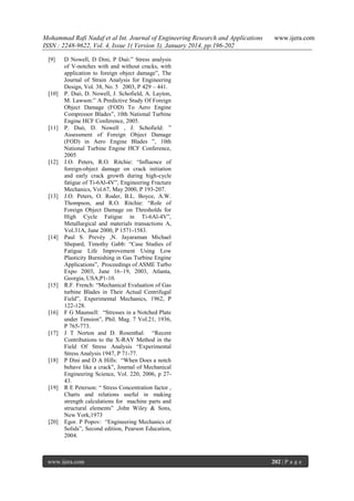 Mohammad Rafi Nadaf et al Int. Journal of Engineering Research and Applications
ISSN : 2248-9622, Vol. 4, Issue 1( Version 3), January 2014, pp.196-202
[9]

[10]

[11]

[12]

[13]

[14]

[15]

[16]

[17]

[18]

[19]

[20]

www.ijera.com

D Nowell, D Dini, P Duó:” Stress analysis
of V-notches with and without cracks, with
application to foreign object damage”, The
Journal of Strain Analysis for Engineering
Design, Vol. 38, No. 5 2003, P 429 – 441.
P. Duó, D. Nowell, J. Schofield, A. Layton,
M. Lawson:” A Predictive Study Of Foreign
Object Damage (FOD) To Aero Engine
Compressor Blades”, 10th National Turbine
Engine HCF Conference, 2005.
P. Duó, D. Nowell , J. Schofield: ”
Assessment of Foreign Object Damage
(FOD) in Aero Engine Blades ”, 10th
National Turbine Engine HCF Conference,
2005
J.O. Peters, R.O. Ritchie: “Influence of
foreign-object damage on crack initiation
and early crack growth during high-cycle
fatigue of Ti-6Al-4V”, Engineering Fracture
Mechanics, Vol.67, May 2000, P 193-207.
J.O. Peters, O. Roder, B.L. Boyce, A.W.
Thompson, and R.O. Ritchie: “Role of
Foreign Object Damage on Thresholds for
High Cycle Fatigue in Ti-6Al-4V”,
Metallurgical and materials transactions A,
Vol.31A, June 2000, P 1571-1583.
Paul S. Prevéy ,N. Jayaraman Michael
Shepard, Timothy Gabb: “Case Studies of
Fatigue Life Improvement Using Low
Plasticity Burnishing in Gas Turbine Engine
Applications”, Proceedings of ASME Turbo
Expo 2003, June 16–19, 2003, Atlanta,
Georgia, USA,P1-10.
R.F. French: “Mechanical Evaluation of Gas
turbine Blades in Their Actual Centrifugal
Field”, Experimental Mechanics, 1962, P
122-128.
F G Maunsell: “Stresses in a Notched Plate
under Tension”, Phil. Mag. 7 Vol.21, 1936,
P 765-773.
J T Norton and D. Rosenthal: “Recent
Contributions to the X-RAY Method in the
Field Of Stress Analysis “Experimental
Stress Analysis 1947, P 71-77.
P Dini and D A Hills: “When Does a notch
behave like a crack”, Journal of Mechanical
Engineering Science, Vol. 220, 2006, p 2743.
R E Peterson: “ Stress Concentration factor ,
Charts and relations useful in making
strength calculations for machine parts and
structural elements” ,John Wiley & Sons,
New York,1973
Egor. P Popov: “Engineering Mechanics of
Solids”, Second edition, Pearson Education,
2004.

www.ijera.com

202 | P a g e

 