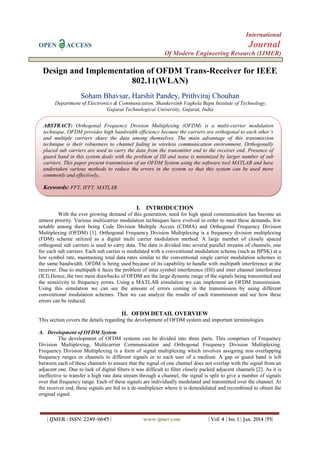 International
OPEN

Journal

ACCESS

Of Modern Engineering Research (IJMER)

Design and Implementation of OFDM Trans-Receiver for IEEE
802.11(WLAN)
Soham Bhavsar, Harshit Pandey, Prithviraj Chouhan
Department of Electronics & Communication, Shankersinh Vaghela Bapu Institute of Technology,
Gujarat Technological University, Gujarat, India
ABSTRACT: Orthogonal Frequency Division Multiplexing (OFDM) is a multi-carrier modulation
technique. OFDM provides high bandwidth efficiency because the carriers are orthogonal to each other’s
and multiple carriers share the data among themselves. The main advantage of this transmission
technique is their robustness to channel fading in wireless communication environment. Orthogonally
placed sub carriers are used to carry the data from the transmitter end to the receiver end. Presence of
guard band in this system deals with the problem of ISI and noise is minimized by larger number of sub
carriers. This paper present transmission of an OFDM System using the software tool MATLAB and have
undertaken various methods to reduce the errors in the system so that this system can be used more
commonly and effectively.

Keywords: FFT, IFFT, MATLAB

I. INTRODUCTION
With the ever growing demand of this generation, need for high speed communication has become an
utmost priority. Various multicarrier modulation techniques have evolved in order to meet these demands, few
notable among them being Code Division Multiple Access (CDMA) and Orthogonal Frequency Division
Multiplexing (OFDM) [1]. Orthogonal Frequency Division Multiplexing is a frequency division multiplexing
(FDM) scheme utilized as a digital multi carrier modulation method. A large number of closely spaced
orthogonal sub carriers is used to carry data. The data is divided into several parallel streams of channels, one
for each sub carriers. Each sub carrier is modulated with a conventional modulation scheme (such as BPSK) at a
low symbol rate, maintaining total data rates similar to the conventional single carrier modulation schemes in
the same bandwidth. OFDM is being used because of its capability to handle with multipath interference at the
receiver. Due to multipath it faces the problem of inter symbol interference (ISI) and inter channel interference
(ICI).Hence, the two main drawbacks of OFDM are the large dynamic range of the signals being transmitted and
the sensitivity to frequency errors. Using a MATLAB simulation we can implement an OFDM transmission.
Using this simulation we can see the amount of errors coming in the transmission by using different
conventional modulation schemes. Then we can analyze the results of each transmission and see how these
errors can be reduced.

II. OFDM DETAIL OVERVIEW
This section covers the details regarding the development of OFDM system and important terminologies.
A. Development of OFDM System
The development of OFDM systems can be divided into three parts. This comprises of Frequency
Division Multiplexing, Multicarrier Communication and Orthogonal Frequency Division Multiplexing.
Frequency Division Multiplexing is a form of signal multiplexing which involves assigning non overlapping
frequency ranges or channels to different signals or to each user of a medium. A gap or guard band is left
between each of these channels to ensure that the signal of one channel does not overlap with the signal from an
adjacent one. Due to lack of digital filters it was difficult to filter closely packed adjacent channels [2]. As it is
ineffective to transfer a high rate data stream through a channel, the signal is split to give a number of signals
over that frequency range. Each of these signals are individually modulated and transmitted over the channel. At
the receiver end, these signals are fed to a de-multiplexer where it is demodulated and recombined to obtain the
original signal.

| IJMER | ISSN: 2249–6645 |

www.ijmer.com

| Vol. 4 | Iss. 1 | Jan. 2014 |55|

 