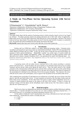 K. Ramya et al Int. Journal of Engineering Research and Applications
ISSN : 2248-9622, Vol. 4, Issue 2( Version 1), February 2014, pp.223-230

RESEARCH ARTICLE

www.ijera.com

OPEN ACCESS

A Study on Two-Phase Service Queueing System with Server
Vacations
S.Palaniammal1, C. Vijayalakshmi2 and K. Ramya3
1

Department of Mathematics, Sri Krishna College of Engineering, Coimbatore, India
Department of Mathematics, VIT University, Chennai India
3
Department of Mathematics, Kingston Engineering College, Vellore
2

Abstract
This paper mainly deals with the analysis of queueing system in which customers require services in two stages
are common. Two-phase queueing systems are gaining importance due to their wide variety of applications.
Batch mode service in the first phase followed by individual service in the second phase. Because of the mixed
mode of services, these kinds of two phase queues do not fit into the usual network of queues as a particular
case. The need for this kind of modeling has been greatly discussed in this paper
Keywords: Sojourn time, busy cycle, service cycle, idle time, service time, system size

I.

Introduction

Krishna and Lee (1990) have studied a two phase Markovian queueing system. Customers arrive
according to poisson process and service times are exponentially distributed. Doshi (1991) has generalized the
model studied in Krishna and Lee (1990). In this, the service times in both the first and second phases are
assumed to follow general distributions. Madan(2001 ) studied two similar types of vacation models for
M/G/1 Queueing system. Shahkar and Badamchi (2008) have studied the two phase queueing system with
Bernoulli server vacation .Gautam Choudhury (2011) has generalized the model with delaying repair . JauChuan Ke and Wen Lea Pearn (2011) have studied the analysis of the multi-server system with a modified
Bernoulli vacation schedule.

II.

Methodology

A queueing system with two phase service, customers arrive at the system according to a poisson
process with arrival rate . In the first phase, the server operates on an exhaustive batch mod service in waiting
customers and the arrivals which occur during the batch service. Thus, this batch consists of the waiting
customers at the commencement of the batch service and also those customers who arrive at the system during
the batch service on completion of the batch mode service, the same server takes the entire batch of customers to
the second phase for individual service following. First in first out queue discipline. The customers who arrive
while the server is busy in the second phase, wait in a queue at the first phase for the next batch mode service.
After completing the second phase of individual services exhaustively to the batch, the server returns to the first
phase to start the next batch mode service. If some customers are present at the first phase, he/she starts the
batch mode service immediately. On the other hand if the queue is empty, he/she immediately leaves for a
vacation of random duration and returns to the system at the end of the vacation. If there is at least one
customer waiting in the first phase, he/she immediately starts a batch service, but if the system is empty, he
takes the next vacation and so on.

III.

Model Description

Batch service times are independent and identically distributed random variables following an arbitrary
function B(t), t > 0 and the individual service times are i.i.d. with an arbitrary distribution function F(t), t > 0
and vacation times are i.i.d. according to an arbitrary distribution function V(t), t > 0.
Let the random variables B, S and V denoted batch service times, individual service times and vacation
times respectively. Assume that the system is in steady state and
 =  E(S) < 1
 =  E(B)

www.ijera.com

223 | P a g e

 