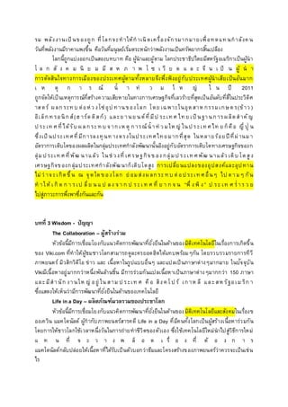 รม พลังงานเป็ นของถูก ที่โลกจะทาให้กาเนิดเครื่องจักรมากมายเพื่อทดแท นกาลังค น
วันที่พลังงานมีราคาแพงขึ้น คือวันที่มนุษย์เริ่มตระหนักว่าพลังงานเป็นทรัพยากรสิ้นเปลือง
โลกนี้ถูกแบ่งออกเป็นสองบทบาท คือ ผู้นาและผู้ตาม โลกประชาธิปไตยมีสหรัฐอเมริกาเป็นผู้นา
โ ล ก สั ง ค ม นิ ย ม มี ส ห ภ า พ โ ซ เ วี ย ด แ ล ะ จี น เ ป็ น ผู้ น า
การตัดสินใจทางการเมืองของประเทศผู้ตามทั้งหลายจึงพึ่งพิงอยู่กับประเทศผู้นาเสียเป็นอันมาก
เ ห ตุ ก า ร ณ์ น้ า ท่ ว ม ใ ห ญ่ ใ น ปี 2011
ถูกจัดให้เป็นเหตุการณ์ที่สร้างความเสียหายในทางการเศรษฐกิจที่เลวร้ายที่สุดเป็นอันดับที่สี่ในประวิติศ
าสตร์ ผลกระท บ ต่อห่ว งโซ่อุป ทานของโลก โดย เฉพาะในอุตสาห กรรมเกษตร(ข้าว )
อิเล็กท รอนิกส์(ฮ าร์ดดิสก์) และย านย นต์ที่มีป ระเท ศ ไท ย เป็ นฐานการผลิตสาคัญ
ป ระเท ศ ที่ได้รับ ผลกระท บ จากเห ตุ ก ารณ์น้ าท่ ว มให ญ่ ในป ระเท ศ ไท ย ก็คือ ญี่ ปุ่ น
ซึ่งเป็ นประเทศที่มีการลงทุนท างตรงในประเทศไทยมากที่สุด ในหลายร้อยปีที่ผ่านมา
อัตราการเติบโตของผลผลิตในกลุ่มประเทศกาลังพัฒนานั้นอิงอยู่กับอัตราการเติบโตทางเศรษฐกิจของก
ลุ่มป ระเท ศ ที่พัฒ นาแล้ว ในช่ วงที่ เศ รษฐกิจข อง กลุ่มป ร ะเท ศ พัฒ นาแล้ว เติบ โตสูง
เศรษฐกิจของกลุ่มประเทศกาลังพัฒนาก็เติบโตสูง การเปลี่ยนแปลงของอุปสงค์และอุปทาน
ไม่ว่ าจะเกิดขึ้น ณ จุดใดข องโลก ย่ อมส่งผลกระท บ ต่อป ระเท ศ อื่นๆ ไป ตามๆ กัน
ท าให้ เ กิ ด ก า รเป ลี่ย น แ ป ลง จา ก ป ระเ ท ศ ที่ ย า ก จ น “พึ่ ง พิ ง ” ป ระ เท ศ ร่ าร ว ย
ไปสู่ภาวะการพึ่งพาซึ่งกันและกัน
บทที่ 3 Wisdom - ปัญญา
The Collaboration – ผู้สร้างร่วม
หัวข้อนี้มีการเชื่อมโยงกับแนวคิดการพัฒนาที่ยั่งยืนในด้านของมิติเทคโนโลยีในเรื่องการเกิดขึ้น
ของ Viki.com ที่ทาให้ผู้ชมชาวโลกสามารถดูละครยอดฮิตได้แทบพร้อมๆกัน โดยรวบรวมรายการทีวี
ภาพยนตร์ มิวสิกวิดีโอ ข่าว และ เนื้อหาในรูปแบบอื่นๆ และแปลเป็นภาษาต่างๆมากมาย ในปัจจุบัน
Vikiมีเนื้อหาอยู่มากกว่าหนึ่งพันล้านชิ้น มีการร่วมกันแปลเนื้อหาเป็นภาษาต่างๆมากกว่า 150 ภาษา
และมีสานัก งานให ญ่ อยู่ ใน สาม ป ระเท ศ คือ สิง ค โป ร์ เกาห ลี และสห รัฐอเม ริก า
ซึ่งแสดงให้เห็นว่ามีการพัฒนาที่ยั่งยืนในด้านของเทคโนโลยี
Life in a Day – ผลิตภัณฑ์มวลรวมของประชาโลก
หัวข้อนี้มีการเชื่อมโยงกับแนวคิดการพัฒนาที่ยั่งยืนในด้านของมิติเทคโนโลยีและสังคมในเรื่องข
องเควิน แมคโดนัลด์ ผู้กากับภาพยนตร์สารคดี Life in a Day ที่มีคนทั้งโลกเป็นผู้สร้างเนื้อหาร่วมกัน
โดยการให้ชาวโลกใช้เวลาหนึ่งวันในการถ่ายทาชีวิตของตัวเอง ซึ่งใช้เทคโนโลยีใหม่นาไปสู่วิธีการใหม่
แ ท น ที่ จ ะ ว า ง พ ล็ อ ต เ รื่ อ ง ที่ ต้ อ ง ก า ร
แมคโดนัลด์กลับปล่อยให้เนื้อหาที่ได้รับเป็นตัวบอกว่าธีมและโครงสร้างของภาพยนตร์ว่าควรจะเป็นเช่น
ไร
 