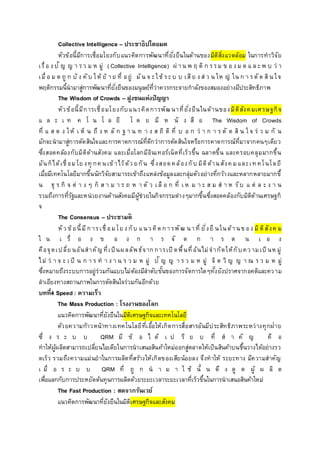 Collective Intelligence – ประชาธิปไตยมด
หัวข้อนี้มีการเชื่อมโยงกับแนวคิดการพัฒนาที่ยั่งยืนในด้านของมิติสิ่งแวดล้อม ในการทาวิจัย
เรื่อ ง ปั ญ ญ า รว ม ห มู่ ( Collective Intelligence) ผ่ าน พ ฤ ติ ก รรม ข อ ง ม ด แ ล ะพ บ ว่ า
เมื่ อ ม ด ถู ก บั ง คับ ให้ ย้ าย ที่ อยู่ มัน จ ะใช้ ระบ บ เสีย ง ส่ ว น ให ญ่ ใน ก า รตัด สิน ใจ
พฤติกรรมนี้นามาสู่การพัฒนาที่ยั่งยืนของมนุษย์ที่ว่าควรกระจายกาลังของสมองอย่างมีประสิทธิภาพ
The Wisdom of Crowds – ฝูงชนแห่งปัญญา
หัวข้อนี้มีการเชื่อมโยงกับแนวคิดการพัฒนาที่ยั่งยืนในด้านของมิติสังคมเศรษฐกิจ
แ ล ะ เ ท ค โ น โ ล ยี โ ด ย มี ห นั ง สื อ The Wisdom of Crowds
ที่ แ ส ด ง ให้ เ ห็ น ถึ ง ห ลั ก ฐ า น ท า ง ส ถิ ติ ที่ บ อ ก ว่ า ก า ร ตั ด สิ น ใ จ ร่ ว ม กั น
มักจะนามาสู่การตัดสินใจและการคาดการณ์ที่ดีกว่าการตัดสินใจหรือการคาดการณ์ที่มาจากคนๆเดียว
ซึ่งสอดคล้องกับมิติด้านสังคม และเมื่อโลกมีอินเทอร์เน็ตที่เร็วขึ้น ฉลาดขึ้น และครอบคลุมมากขึ้น
มันก็ได้เชื่ อมโย งทุ กค นเข้าไว้ด้ว ยกัน ซึ่งสอดคล้องกับ มิติด้านสังค มและเท คโนโลยี
เมื่อมีเทคโนโลยีมากขึ้นนักวิจัยสามารถเข้าถึงแหล่งข้อมูลและกลุ่มตัวอย่างที่กว้างและหลากหลายมากขึ้
น ธุ ร กิ จ ต่ า ง ๆ ก็ ส า ม า ร ถ ห า ตั ว เ ลื อ ก ที่ เ ห ม า ะ ส ม ส า ห รับ แ ต่ ล ะ ง า น
รวมถึงการที่รัฐและหน่วยงานด้านสังคมมีผู้ช่วยในกิจกรรมต่างๆมากขึ้นซึ่งสอดคล้องกับมิติด้านเศรษฐกิ
จ
The Consensus – ประชามติ
หัว ข้อนี้มีการเชื่ อมโย ง กับ แนว คิดการพัฒ นาที่ ยั่งยื นในด้านข อง มิติสังค ม
ใ น เ รื่ อ ง ข อ ง ก า ร จั ด ก า ร ต น เ อ ง
คือจุดเปลี่ย นอันสาคัญ ที่เป็นผลลัพธ์จากการเปิ ดพื้นที่อันไม่จากัดให้กับคว ามเป็ นห มู่
ไม่ ว่ า จ ะ เ ป็ น ก า ร ท า ง า น ร ว ม ห มู่ ปั ญ ญ า ร ว ม ห มู่ จิ ต วิ ญ ญ า ณ ร ว ม ห มู่
ซึ่งหมายถึงระบบการอยู่ร่วมกันแบบไม่ต้องมีลาดับขั้นของการจัดการใดๆทั้งยังปราศจากอคติและความ
ลาเอียงทางสถานภาพในการตัดสินใจร่วมกันอีกด้วย
บทที่4 Speed : ความเร็ว
The Mass Production : โรงงานของโลก
แนวคิดการพัฒนาที่ยังยืนในมิติเศรษฐกิจและเทคโนโลยี
ด้วยความก้าวหน้าทางเทคโนโลยีที่เอื้อให้เกิดการสื่อสารอันมีประสิทธิภาพระหว่างทุกฝ่าย
ซึ่ ง ร ะ บ บ QRM มี ข้ อ ไ ด้ เ ป รี ย บ ที่ ส า คั ญ คื อ
ทาให้ผู้ผลิตสามารถเปลี่ยนไอเดียในการนาเสนอสินค้าใหม่ออกสู่ตลาดให้เป็นสินค้าบนชึ้นวางได้อย่างรว
ดเร็ว รวมถึงความแม่นยาในการผลิตที่สร้างให้เกิดของเสียน้อยลง จึงทาให้ ระยะทาง มีความสาคัญ
เ มื่ อ ร ะ บ บ QRM ที่ ถู ก น า ม า ใ ช้ นั้ น ดึ ง ดู ด ผู้ ผ ลิ ต
เพื่อแลกกับการประหยัดต้นทุนการผลิตด้วยระยะเวลาระยะเวลาที่เร็วขึ้นในการนาเสนอสินค้าใหม่
The Fast Production : สดจากรันเวย์
แนวคิดการพัฒนาที่ยังยืนในมิติเศรษฐกิจและสังคม
 