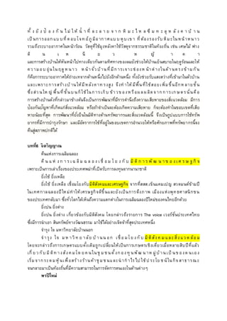 ทั้ ง ยั ง ป้ อ ง กั น ไ ม่ ใ ห้ น้ า ที่ ล ะ ล า ย จ า ก หิ ม ะ ไ ห ล ซึ ม ท ะ ลุ ห ลั ง ค า บ้ า น
เป็ นการออกแบ บที่ตอบโจท ย์ภูมิอากาศแบ บ หุบ เข า ที่ต้องรองรับ หิมะในหน้าหนาว
รวมถึงระบายอากาศในหน้าร้อน วัสดุที่ใช้มุงหลังคาใช้วัสดุจากธรรมชาติในท้องถิ่น เช่น เศษไม้ ฟาง
ดิ น เ ห นี ย ว ห ญ้ า ค า
และการสร้างบ้านให้หันหน้าไปทางเดียวกันตามทิศทางของลมยังช่วยให้บ้านเย็นสบายในฤดูร้อนและให้
คว ามอบ อุ่นในฤดูห นาว ห น้าจั่ว บ้านที่มีการเจาะช่ องห น้าต่างในด้านตรง ข้ามกัน
ก็คือการระบายอากาศให้ถ่ายเทจากด้านหนึ่งไปยังอีกด้านหนึ่ง ทั้งยังช่วยรับแสงสว่างที่เข้ามาในตัวบ้าน
และเพราะการสร้างบ้ านให้มีหลังคาท รงสูง จึงท าให้มีพื้นที่ใช้สอยเพิ่มขึ้นอีกห ลายชั้น
ซึ่ง ส่ว นให ญ่ พื้นที่ชั้นบ นก็ใช้ในการเก็บ ข้าวข องห รือผลผลิตจากการเกษตรนั่นคือ
การสร้างบ้านดังที่กล่าวมาข้างต้นจึงเป็นการพัฒนาที่มีการคานึงถึงความเสียหายของสิ่งแวดล้อม มีการ
ป้องกันปัญหาที่เกิดแก่สิ่งแวดล้อม หรือถ้าจาเป็นจะต้องเกิดความเสียหาย ก็จะต้องทาในขอบเขตที่เสีย
หายน้อยที่สุด การพัฒนาที่ยั่งยืนในมิติทางด้านทรัพยากรและสิ่งแวดล้อมนี้ จึงเป็นรูปแบบการใช้ทรัพ
ยากรที่มีการบารุงรักษา และมีอัตราการใช้ที่อยู่ในขอบเขตการอานวยให้หรือศักยภาพที่ทรัพยากรนี้จะ
คืนสู่สภาพปกติได้
บทที่6 จิตวิญญาณ
คืนแห่งการเฉลิมฉลอง
คื น แ ห่ ง ก า ร เ ฉ ลิม ฉ ล อ ง เ ชื่ อ ม โ ย ง กั บ มิ ติ ก า ร พั ฒ น า ข อ ง เ ศ ร ษ ฐ กิ จ
เพราะเป็นการเล่าเรื่องของประเทศพม่าที่เปิดรับการลงทุนจากนานาชาติ
ยิ่งใช้ ยิ่งเหลือ
ยิ่งใช้ ยิ่งเหลือ เชื่อมโยงกับมิติสังคมและเศรษฐกิจ จากที่สสส.เข็นแคมเปญ สวดมนต์ข้ามปี
ในเทศกาลฉลองปีใหม่ทาให้เศรษฐกิจดีขึ้นและยังเป็นการดึงภาพ เมืองแห่งพุทธศาสนิกชน
ของประเทศกลับมา ซึ่งทั่วโลกได้เห็นถึงความแตกต่างในการเฉลิมฉลองปีใหม่ของคนไทยอีกด้วย
ยิ่งปน ยิ่งต่าง
ยิ่งปน ยิ่งต่าง เกี่ยวข้องกับมิติสังคม โดยกล่าวถึงรายการ The voice เวอร์ชั่นประเทศไทย
ซึ่งมีการนาเอา สินทรัพย์ทางวัฒนธรรม มาใช้ได้อย่างเจิดจ้าที่สุดประเทศหนึ่ง
จารุง ใจ มหาวิทยาลัยบ้านนอก
จารุง ใจ มห าวิท ย าลัย บ้ านน อก เชื่ อ มโย ง กั บ มิติสัง ค ม และสิ่ง แว ด ล้อ ม
โดยจะกล่าวถึงการเกษตรแบบดั้งเดิมถูกเปลี่ยนให้เป็นการเกษตรเชิงเดี่ยวเมื่อหลายสิบปีที่แล้ว
เกี่ ย ว กับ มิติท างสัง ค มโด ย ค นในชุ มช นตั้งกอง ทุ นพัฒ น าห มู่บ้านเป็ นข องต นเอง
เริ่มจากระดมหุ้นเพื่อสร้างร้านค้าชุ มช นและนากาไรไป ใช้ป ระโย ช น์ในกิจสาธารณ ะ
จนกลายมาเป็นท้องถิ่นที่มีความสามารถในการจัดการตนเองในด้านต่างๆ
พรปีใหม่
 