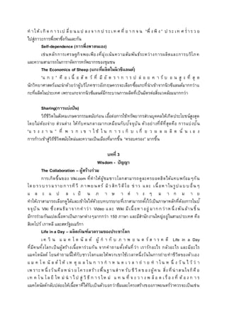 ท าให้ เ กิ ด ก า รเป ลี่ย น แ ป ลง จา ก ป ระเ ท ศ ที่ ย า ก จ น “พึ่ ง พิ ง ” ป ระ เท ศ ร่ าร ว ย
ไปสู่ภาวะการพึ่งพาซึ่งกันและกัน
Self-dependence (การพึ่งพาตนเอง)
เช่นหลักการเศรษฐกิจพอเพียงที่มุ่งเน้นความสัมพันธ์ระหว่างการผลิตและการบริโภค
และความสามารถในการาจัดการทรัพยากรของชุมชน
The Economics of Sheep (แกะที่ผลิตในนิวซีแลนด์)
“แ ก ะ ” คื อ เ นื้ อ สั ต ว์ ที่ มี อั ต ร า ก า ร ป ล่ อ ย ค า ร์ บ อ น สู ง ที่ สุ ด
นักวิทยาศาสตร์แนะนาด้วยว่าผู้บริโภคชาวอังกฤษควรจะเลือกซื้อแกะที่นาเข้าจากนิวซีแลนด์มากกว่าแ
กะที่ผลิตในประเทศ เพราะแกะจากนิวซีแลนด์มีกระบวนการผลิตที่เป็นมิตรต่อสิ่งแวดล้อมมากกว่า
Sharing(การแบ่งปัน)
วิถีชีวิตในสังคมเกษตรกรรมสมัยก่อน เอื้อต่อการใช้ทรัพยากรส่วนบุคคลให้เกิดประโยชน์สูงสุด
โดยไม่ต้องจ่าย ส่วนต่าง ให้กับคนกลางมากเหมือนกับปัจจุบัน ตัวอย่างที่ดีที่สุดคือ การแบ่งปัน
“แ ร ง ง า น ” ที่ พ ว ก เ ข า ใ ช้ ใ น ก า ร เ ก็ บ เ กี่ ย ว ผ ล ผ ลิ ต นั่ น เ อ ง
การก้าวเข้าสู่วิถีชีวิตสมัยใหม่และความเป็นเมืองที่มากขึ้น “ครอบครอง” มากขึ้น
บทที่ 3
Wisdom - ปัญญา
The Collaboration – ผู้สร้างร่วม
การเกิดขึ้นของ Viki.com ที่ทาให้ผู้ชมชาวโลกสามารถดูละครยอดฮิตได้แทบพร้อมๆกัน
โดย รว บ รว มราย การทีวี ภาพย นตร์ มิว สิกวิดีโอ ข่ าว และ เนื้อห าในรูป แบ บ อื่นๆ
แ ล ะ แ ป ล เ ป็ น ภ า ษ า ต่ า ง ๆ ม า ก ม า ย
ทาให้เราสามารถเลือกดูได้และเข้าใจได้ด้วยบทบรรยายที่เราสามารถตั้งไว้เป็นภาษาหลักที่ต้องการในปั
จจุบัน Viki ซึ่งสนธิมาจากคาว่า Video และ Wiki มีเนื้อห าอยู่ มากกว่าห นึ่งพันล้านชิ้น
มีการร่วมกันแปลเนื้อหาเป็นภาษาต่างๆมากกว่า 150 ภาษา และมีสานักงานใหญ่อยู่ในสามประเทศ คือ
สิงคโปร์ เกาหลี และสหรัฐอเมริกา
Life in a Day – ผลิตภัณฑ์มวลรวมของประชาโลก
เ ค วิ น แ ม ค โ ด นั ล ด์ ผู้ ก า กั บ ภ า พ ย น ต ร์ ส า ร ค ดี Life in a Day
ที่มีคนทั้งโลกเป็นผู้สร้างเนื้อหาร่วมกัน จากคาถามตั้งต้นที่ว่า เรารักอะไร กลัวอะไร และมีอะไร
แมคโดนัลด์ โยนคาถามนี้ให้กับชาวโลกและให้พวกเขาใช้เวลาหนึ่งวันในการถ่ายทาชีวิตของตัวเอง
แ ม ค โ ด นั ล ด์ ใ ห้ เ ห ตุ ผ ล ใน ก า ร ก า ห น ด เ ว ล า ถ่ า ย ท า ใ น ห นึ่ ง วั น ไ ว้ ว่ า
เพ ราะห นึ่งวันคือห น่ ว ย โค รงสร้างพื้นฐานสาห รับ ชีวิตข องผู้ค น สิ่ง ที่น่ าสนใจก็คือ
เท ค โน โล ยี ให ม่ น า ไ ป สู่ วิ ธี ก า ร ให ม่ แ ท น ที่ จ ะ ว า ง พ ล็อ ต เ รื่ อ ง ที่ ต้ อ ง ก า ร
แมคโดนัลด์กลับปล่อยให้เนื้อหาที่ได้รับเป็นตัวบอกว่าธีมและโครงสร้างของภาพยนตร์ว่าควรจะเป็นเช่น
 