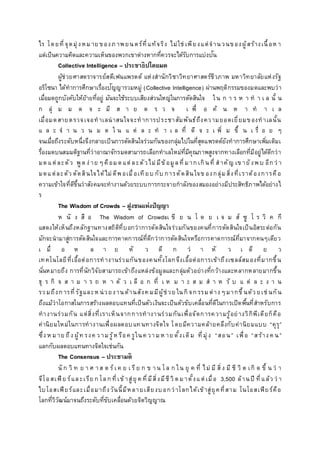 ไร โดยที่จุดมุ่งหมาย ของภาพยนตร์ที่แท้จริง ไม่ใช่ เพียงแต่จานวนของผู้สร้างเนื้อห า
แต่เป็นความคิดและความเห็นของพวกเขาต่างหากที่ควรจะได้รับการแบ่งปัน
Collective Intelligence – ประชาธิปไตยมด
ผู้ช่วยศาสตราจารย์สตีเฟนแพรตต์ แห่งสานักวิชาวิทยาศาสตร์ชีวภาพ มหาวิทยาลัยแห่งรัฐ
อริโซนา ได้ทาการศึกษาเรื่องปัญญารวมหมู่ (Collective Intelligence) ผ่านพฤติกรรมของมดและพบว่า
เมื่อมดถูกบังคับให้ย้ายที่อยู่ มันจะใช้ระบบเสียงส่วนใหญ่ในการตัดสินใจ ใน ก า ร ห า ท า เ ล นั้ น
ก ลุ่ ม ม ด จ ะ มี ส า ย ต ร ว จ เ พื่ อ ค้ น ห า ท า เ ล
เมื่อมดสายตรวจเจอทาเลน่าสนใจจะทาการประชาสัมพันธ์ถึงความยอดเยี่ยมของทาเลนั้น
แ ล ะ จ า น ว น ม ด ใ น แ ต่ ล ะ ท า เ ล ที่ ดี จ ะ เ พิ่ ม ขึ้ น เ รื่ อ ย ๆ
จนเมื่อถึงระดับหนึ่งจึงกลายเป็นการตัดสินใจร่วมกันของกลุ่มไปในที่สุดแพรตต์ยังทาการศึกษาเพิ่มเติมเ
รื่องมดบนสมมติฐานที่ว่าอาณาจักรมดสามารถเลือกทาเลใหม่ที่มีคุณภาพสูงจากทางเลือกที่มีอยู่ได้ดีกว่า
มดแต่ละตัว พูดง่าย ๆคือมดแต่ละตัวไม่มีข้อมูลที่มากเกินที่ สาคัญ เข ายังพบ อีกว่ า
มดแต่ละตัว ตัดสินใจได้ไม่ดีพอเมื่อเทียบ กับ การตัดสินใจข องกลุ่มสิ่งที่เราต้องการคือ
ความเข้าใจที่ดีขึ้นว่าสังคมจะทางานด้วยระบบการกระจายกาลังของสมองอย่างมีประสิทธิภาพได้อย่างไ
ร
The Wisdom of Crowds – ฝูงชนแห่งปัญญา
ห นั ง สื อ The Wisdom of Crowdsเ ขี ย น โ ด ย เ จ ม ส์ ซู โ ร วิ ค กี
แสดงให้เห็นถึงหลักฐานทางสถิติที่บอกว่าการตัดสินใจร่วมกันของคนที่การตัดสินใจเป็นอิสระต่อกัน
มักจะนามาสู่การตัดสินใจและการคาดการณ์ที่ดีกว่าการตัดสินใจหรือการคาดการณ์ที่มาจากคนๆเดียว
เ มื่ อ ห ล า ย หั ว ดี ก ว่ า หั ว เ ดี ย ว
เทคโนโลยีที่เอื้อต่อการทางานร่วมกันของคนทั้งโลกจึงเอื้อต่อการเข้าถึงเซลล์สมองที่มากขึ้น
นั่นหมายถึง การที่นักวิจัยสามารถเข้าถึงแหล่งข้อมูลและกลุ่มตัวอย่างที่กว้างและหลากหลายมากขึ้น
ธุ ร กิ จ ส า ม า ร ถ ห า ตั ว เ ลื อ ก ที่ เ ห ม า ะ ส ม ส า ห รั บ แ ต่ ล ะ ง า น
รว มถึงการที่รัฐและห น่วยงานด้านสังค มมีผู้ช่วย ในกิ จกรรมต่างๆมากขึ้นด้ว ยเช่ นกัน
ถึงแม้ว่าโอกาสในการสร้างผลตอบแทนที่เป็นตัวเงินจะเป็นตัวขับเคลื่อนที่ดีในการเปิดพื้นที่สาหรับการ
ทางานร่วมกัน แต่สิ่งที่เราเห็นจากการทางานร่วมกันเพื่อจัดการความรู้อย่างวิกิพีเดียก็คือ
ค่านิยมใหม่ในการทางานเพื่อผลตอบแทนทางจิตใจ โดยมีความคล้ายคลึงกับค่านิยมแบบ “คุรุ”
ซึ่ง ห มาย ถึง ผู้ท รงค ว ามรู้ห รือค รูในค วามห าย ดั้งเดิม ที่มุ่ง “สอน” เพื่อ “สร้าง ค น”
แลกกับผลตอบแทนทางจิตใจเช่นกัน
The Consensus – ประชามติ
นั ก วิ ท ย า ศ าส ต ร์เ ค ย เ รีย ก ข าน โล ก ใน ยุ ค ที่ ไม่ มี สิ่ง มี ชี วิ ต เกิ ด ขึ้ น ว่ า
จีโอสเฟีย ร์และเรีย ก โลกที่เข้าสู่ยุ ค ที่มีสิ่งมีชีวิตมาตั้งแต่เมื่อ 3,500 ล้านปี ที่แล้ว ว่ า
ไบโอสเฟียร์และเมื่อมาถึงวันนี้มีหลายเสียงบอกว่าโลกได้เข้าสู่ยุคที่สาม โนโอสเฟียร์คือ
โลกที่วิวัฒน์มาจนถึงระดับที่ขับเคลื่อนด้วยจิตวิญญาณ
 