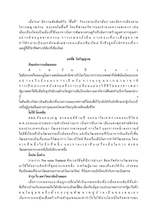 เมื่อ”คน” มีความสัมพันธ์กับ ”พื้นที่” ก็จะกลายเป็น“เมือง” และจัดการเมืองตาม
วิจารณญ าณ ร่วม ข อง คนในพื้นที่ โดย ทีส่วนบ ริห ารและอานวย ค วามสะดว ก เช่ น
เมืองเชียงใหม่เป็นเมืองที่ใช้แนวทางในการพัฒนาเศรษฐกิจที่เน้นการสร้างมูลค่าจากคุณค่า
อ ย่ า ง หั ต ถ อุ ต ส า ห ก ร ร ม ก า ร เ ก ษ ต ร ยั่ง ยื น ก าร ท่ อ ง เ ที่ ย ว เ พื่ อ สุ ข ภ า พ
ท าให้ก ลาย เป็ น เอก ลักษ ณ์เฉพ าะข องเมืองเชีย งให ม่ จึง ดึง ดูดทั้ง นักท่ อง เที่ ย ว
และผู้ที่มีวิชาชีพต่างๆให้มาที่เชียงใหม่
บทที่6 จิตวิญญาณ
คืนแห่งการเฉลิมฉลอง
ส า ห รั บ ปี 2 0 1 2
ไม่มีประเทศไหนจะอยู่ในความสนใจของสานักข่าวทั่วโลกไปมากกว่าประเทศพม่าที่ตัดสินใจเปิดประเทศ
อ ย่ า ง จ ริ ง จั ง แ ล ะ ก า ร เ ปิ ด รั บ ก า ร ล ง ทุ น จ า ก น า น า ช า ติ
ก า ร เ ปิ ด ป ร ะ เ ท ศ ยั ง ส่ ง ผ ล ถึ ง ก า ร เ ป ลี่ ย น แ ป ล ง วิ ถี ชี วิ ต ข อ ง ช า ว พ ม่ า
รัฐบาลพม่าได้จับมือกับธุรกิจอีเวนต์รายใหญ่จากเมืองไทยจัดงานเคาท์ดาวน์คืนส่งท้ายปีเก่าในนครย่าง
กุ้ ง
ในคืนเดียวกันชาวอินเดียเลือกที่จะงดการฉลองเทศกาลปีใหม่เพื่อไว้อาลัยให้กับนักศึกษาหญิงวัย23ปี
เหยื่อผู้ถูกข่มขืนอย่างทารุณบนรถโดยสารในกรุงนิวเดลีจนเสียชีวิต
ยิ่งใช้ ยิ่งเหลือ
ส ส ส .จั ด แ ค ม เป ญ ส ว ด ม น ต์ข้ า ม ปี อ อ ก ม า ใน เ ท ศ ก า ล ฉ ล อ ง ปี ให ม่
พ.ศ.2556และประสบความสาเร็จอย่างมาก เป็นการดึงภาพ เมืองแห่งพุท ธศาสนิกช น
ข องป ระเท ศ กลับ มา วัฒ น ธรรมการสว ดมนต์ ก ารไห ว้ และการรดน้ าสงกร าน ต์
ไม่มีสิ่งไหนที่เป็ นวัฒ นธรรมดั้งเดิมของไทย แต่เป็นวัฒ นธรรมที่รับมาจากอินเดียทั้งสิ้น
วัฒนธรรมเป็นเรื่องของวิวัฒนาการ โลกาภิวัตน์ คือเครื่องมือในการทาให้วัฒ นธรรม ไหล
จ า ก ที่ ห นึ่ ง ไ ป อี ก ที่ ห นึ่ ง แ ล ะ ก า ล เ ว ล า คื อ เ ค รื่ อ ง มื อ ใน ก า ร ส่ ง ต่ อ
วัฒนธรรมจากเวลาหนึ่งไปยังอีกเวลาหนึ่ง
ยิ่งปน ยิ่งต่าง
ราย การ The voice Thailand คือเวอร์ชั่นที่มีการนาเอา สินท รัพย์ท างวัฒ นธรรม
มาใช้ได้อย่ างเจิดจ้าที่สุดป ระเท ศ ห นึ่ง ท ศกัณ ฐ์มานะ เพลงที่แต่งให้ กับ เก่ งธช ย
ถือเป็นเพลงที่นาเอาวัฒนธรรมเก่ามาเล่าในภาษาใหม่ ที่ร้อยความเป็นไทยเข้ากับความเป็นสากล
จารุง ใจ มหาวิทยาลัยบ้านนอก
เมื่อการเกษตรแบบ เดิมถูกเปลี่ยนให้เป็นเกษตรเชิงเดี่ย วเมื่อห ลายสิบปี ที่แล้ว
สิ่งที่ชาวบ้านเก็บหอมรอมริบได้กลับกลายเป็นหนี้สิน เมื่อเกิดปัญหางบประมาณจากภาครัฐมาไม่ถึง
ค น ใ น ชุ ม ช น จึ ง ตั้ ง ก อ ง ทุ น พั ฒ น า ห มู่ บ้ า น เ ป็ น ข อ ง ต น เ อ ง
เริ่มจากระดมหุ้นเพื่อสร้างร้านค้าชุ มช นและนากาไรไป ใช้ป ระโย ช น์ในกิจสาธารณ ะ
 