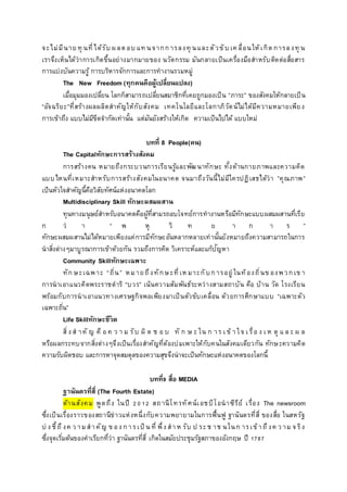 จะไม่มีนาย ทุ นที่ได้รับ ผลตอบ แท นจากการลงทุ นและตัวขับ เค ลื่อนให้เกิดการลงทุ น
เราจึงเห็นได้ว่าการเกิดขึ้นอย่างมากมายของ นวัตกรรม มันกลายเป็นเครื่องมือสาหรับติดต่อสื่อสาร
การแบ่งบันความรู้ การบริหารจักการและการทางานรวมหมู่
The New Freedom (ทุกคนคือผู้เปลี่ยนแปลง)
เมื่อมุมมองเปลี่ยน โลกก็สามารถเปลี่ยนสมาชิกที่เคยถูกมองเป็น “ภาระ” ของสังคมให้กลายเป็น
“อัจฉริยะ”ที่สร้างผลผลิตสาคัญให้กับสังคม เทคโนโลยีและโลกาภิวัตน์ไม่ได้มีความหมายเพียง
การเข้าถึง แบบไม่มีขีดจากัดเท่านั้น แต่มันยังสร้างให้เกิด ความเป็นไปได้ แบบใหม่
บทที่ 8 People(คน)
The Capitalทักษะการสร้างสังคม
การสร้างคน หมายถึงกระบวนการเรียนรู้และพัฒนาทักษะ ทั้งด้านกายภาพและความคิด
แบบไหนที่เหมาะสาหรับการสร้างสังคมในอนาคต จนมาถึงวันนี้ไม่มีใครปฏิเสธได้ว่า ”คุณภาพ”
เป็นหัวใจสาคัญนี้คือวิสัยทัศน์แห่งอนาคตโลก
Multidisciplinary Skill ทักษะผสมผสาน
ทุนทางมนุษย์สาหรับอนาคตคือผู้ที่สามรถอบโจทย์การทางานหรือมีทักษะแบบผสมผสานที่เรีย
ก ว่ า “ พ หุ วิ ท ย า ก า ร ”
ทักษะผสมผสานไม่ได้หมายเพียงแค่การมีทักษะอันหลากหลายเท่านั้นยังหมายถึงความสามารถในการ
นาสิ่งต่างๆมาบูรณาการเข้าด้วยกัน รวมถึงการคิด วิเคราะห์และแก้ปัญหา
Community Skillทักษะเฉพาะ
ทักษะเฉพาะ “ถิ่น” หมายถึงทักษะที่เห มาะกับการอยู่ ในท้องถิ่นข องพวกเข า
การนาเอาแนวคิดพระราชดาริ “บวร” เน้นความสัมพันธ์ระหว่างสามสถาบัน คือ บ้าน วัด โรงเรียน
พร้อมกับการนาเอาแนวทางเศรษฐกิจพอเพียงมาเป็นตัวขับเคลื่อน ด้วยการศึกษาแบบ “เฉพาะตัว
เฉพาะถิ่น”
Life Skillทักษะชีวิต
สิ่ง ส าคั ญ คื อ ค ว า ม รับ ผิ ด ช อ บ ทั ก ษ ะ ใน ก าร เ ข้ า ใจ เ รื่อ ง เ ห ตุ แ ล ะ ผ ล
หรือผลกระทบจากสิ่งต่างๆจึงเป็นเรื่องสาคัญที่ต้องบ่มเพาะให้กับคนในสังคมเดียวกัน ทักษะความคิด
ความรับผิดชอบ และการหาจุดสมดุลของความสุขจึงน่าจะเป็นทักษะแห่งอนาคตของโลกนี้
บทที่9 สื่อ MEDIA
ฐานันดรที่สี่ (The Fourth Estate)
ด้านสังคม พูดถึง ในปี 2012 สถานีโทรทัศน์เอชบีโอนาซีรีย์ เรื่อง The newsroom
ซึ่งเป็นเรื่องราวของสถานีข่าวแห่งหนึ่งกับความพยายามในการฟื้นฟู ฐานันดรที่สี่ ของสื่อ ในสหรัฐ
บ่ ง ชี้ถึงค ว ามสาคัญ ข อง การเป็ น ที่ พึ่ง สาห รับ ป ระช าช นในก ารเข้าถึงค ว าม จริง
ซึ่งจุดเริ่มต้นของคาเรียกที่ว่า ฐานันดรที่สี่ เกิดในสมัยประชุมรัฐสภาของอังกฤษ ปี 1787
 