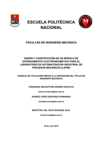 ESCUELA POLITÉCNICA
NACIONAL
FACULTAD DE INGENIERÍA MECÁNICA
DISEÑO Y CONSTRUCCIÓN DE UN MÓDULO DE
ENTRENAMIENTO ELECTRONEUMÁTICO PARA EL
LABORATORIO DE AUTOMATIZACIÓN INDUSTRIAL DE
PROCESOS MECÁNICOS (LAIPM)
TRABAJO DE TITULACIÓN PREVIO A LA OBTENCIÓN DEL TÍTULO DE
INGENIERO MECÁNICO
CÁRDENAS ANCHATIPÁN ANDRÉS GUSTAVO
andres.cardenas@epn.edu.ec
SUÁREZ LÓPEZ SANTIAGO FERNANDO
santiago.suarez@epn.edu.ec
DIRECTOR: ING. SOTO RICARDO, M.Sc.
ricardo.soto@epn.edu.ec
Quito, julio 2018
 