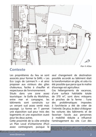 www.libnam.eu 2
Contexte
Les propriétaires du lieu se sont
associés pour former la SARL « Les
Eco Logis de Lairmarc’h  » et ainsi
proposer aux visiteurs des gîtes
chaleureux, faciles à chauffer et
respectueux de l’environnement.
Situés dans une zone assez
touristique : le Golfe du Morbihan,
entre mer et campagne, les
bâtiments sont construits sur
un versant sud assez venté mais
paysagé. La forme en T permet
une exposition sud pour trois des
logements et une exposition ouest
pour les deux autres.
Cette proximité de la côte entraîne
un Plan Local d’Urbanisme (PLU)
assez contraignant, puisque le
seul changement de destination
possible accordé au bâtiment était
la transformation en gîte, et cela n’a
été possible que parce que le maître
d’ouvrage est agriculteur.
Ces hébergements de vacances,
d’une surface habitable totale
de 370 m², sont donc mitoyens
et proches de la ferme  : l’une
des problématiques imposées
à l’architecte a été de créer de
l’intimité. De plus, le désir d’éloigner
les voitures des bâtiments et de
favoriser l’accès aux personnes
à mobilité réduite a influencé
l’aménagement du site. L’un des
Plan © A’Dao
N
 