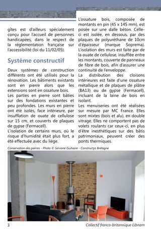 Collectif franco-britannique Libnam3
gîtes est d’ailleurs spécialement
conçu pour l’accueil de personnes
handicapées, dans le respect de
la réglementation française sur
l’accessibilité (loi du 11/02/05).
Système constructif
Deux systèmes de construction
différents ont été utilisés pour la
rénovation. Les bâtiments existants
sont en pierre alors que les
extensions sont en ossature bois.
Les parties en pierre sont bâties
sur des fondations existantes et
peu profondes. Les murs en pierre
ont été isolés, face intérieure, par
insufflation de ouate de cellulose
sur 15 cm, et couverts de plaques
de gypse (Fermacell).
L’isolation de certains murs, où le
risque d’humidité était plus fort, a
été effectuée avec du liège.
L’ossature bois, composée de
montants en pin (45 x 145 mm), est
posée sur une dalle béton. Celle-
ci est isolée, en dessous, par des
plaques de polyuréthane de 10cm
d’épaisseur (marque Soprema).
L’isolation des murs est faite par de
la ouate de cellulose, insufflée entre
les montants, couverte de panneaux
de fibre de bois, afin d’assurer une
continuité de l’enveloppe.
La distribution des cloisons
intérieures est faite d’une ossature
métallique et de plaques de plâtre
(BA13) ou de gypse (Fermacell),
incluant de la laine de bois en
isolant.
Les menuiseries ont été réalisées
sur mesure par MC France. Elles
sont mixtes (bois et alu), en double
vitrage. Elles ne comportent pas de
volets roulants car ceux-ci, en plus
d’être inesthétiques sur des bâtis
patrimoniaux, peuvent créer des
ponts thermiques.
Conservation des pierres - Photo © Servane Guihaire - Constructys Bretagne
 