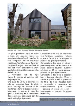 www.libnam.eu 4
Les gîtes possèdent tous un poêle
à bois, de capacité variée en
fonction de la surface à chauffer. Ils
sont complétés par un chauffage
électrique. Toutefois, pour favoriser
l’usage d’énergies renouvelables, le
bois est fourni gratuitement alors
que l’électricité est facturée, en plus
de la location.
La ventilation est de type
Hygro B (sorties et entrées d’air
hygroréglables).
Une cuve de 10 m3 a été installée
afin de récupérer l’eau de pluie
pour l’arrosage, les toilettes et les
machines à laver (situées dans une
buanderie commune à tous les
gîtes, à l’accueil). Et le traitement
des eaux usées est assuré par des
bassins de phytoépuration.
Composition du toit, de l’extérieur
vers l’intérieur  : ardoises – voliges
– ouate (30 cm) – pare-vapeur –
plaques de gypse (Fermacell).
Composition des murs en pierre  :
pierre – dégrossi chaux-sable – pare-
pluie – ossature douglas – ouate de
cellulose sur 15 cm – pare-vapeur –
plaques de gypse (Fermacell).
Composition des murs à ossature
bois : bardage douglas 22mm –
tasseaux (lame d’air) – panneaux
de fibre de bois (Pavatex 6cm)
– pare-pluie – panneaux de
contreventement (OSB 18mm)
– ossature et ouate sur 15cm –
frein-vapeur – plaques de gypse
(Fermacell).
Extension bois - Photo © Servane Guihaire - Constructys Bretagne
 