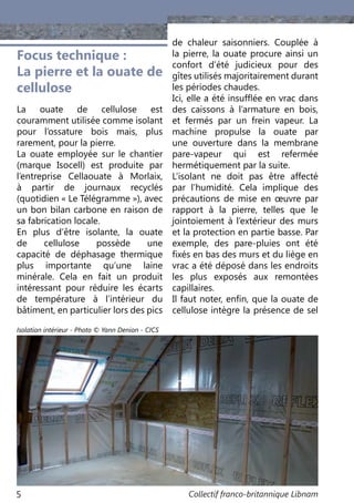 Collectif franco-britannique Libnam5
Focus technique :
La pierre et la ouate de
cellulose
La ouate de cellulose est
couramment utilisée comme isolant
pour l’ossature bois mais, plus
rarement, pour la pierre.
La ouate employée sur le chantier
(marque Isocell) est produite par
l’entreprise Cellaouate à Morlaix,
à partir de journaux recyclés
(quotidien « Le Télégramme »), avec
un bon bilan carbone en raison de
sa fabrication locale.
En plus d’être isolante, la ouate
de cellulose possède une
capacité de déphasage thermique
plus importante qu’une laine
minérale. Cela en fait un produit
intéressant pour réduire les écarts
de température à l’intérieur du
bâtiment, en particulier lors des pics
de chaleur saisonniers. Couplée à
la pierre, la ouate procure ainsi un
confort d’été judicieux pour des
gîtes utilisés majoritairement durant
les périodes chaudes.
Ici, elle a été insufflée en vrac dans
des caissons à l’armature en bois,
et fermés par un frein vapeur. La
machine propulse la ouate par
une ouverture dans la membrane
pare-vapeur qui est refermée
hermétiquement par la suite.
L’isolant ne doit pas être affecté
par l’humidité. Cela implique des
précautions de mise en œuvre par
rapport à la pierre, telles que le
jointoiement à l’extérieur des murs
et la protection en partie basse. Par
exemple, des pare-pluies ont été
fixés en bas des murs et du liège en
vrac a été déposé dans les endroits
les plus exposés aux remontées
capillaires.
Il faut noter, enfin, que la ouate de
cellulose intègre la présence de sel
Isolation intérieur - Photo © Yann Denion - CICS
 