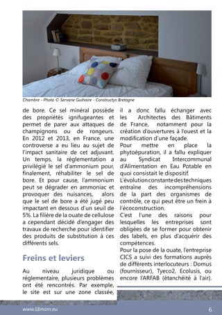www.libnam.eu 6
Freins et leviers
Au niveau juridique ou
réglementaire, plusieurs problèmes
ont été rencontrés. Par exemple,
le site est sur une zone classée,
il a donc fallu échanger avec
les Architectes des Bâtiments
de France, notamment pour la
création d’ouvertures à l’ouest et la
modification d’une façade.
Pour mettre en place la
phytoépuration, il a fallu expliquer
au Syndicat Intercommunal
d’Alimentation en Eau Potable en
quoi consistait le dispositif.
L’évolutionconstantedestechniques
entraîne des incompréhensions
de la part des organismes de
contrôle, ce qui peut être un frein à
l’écoconstruction.
C’est l’une des raisons pour
lesquelles les entreprises sont
obligées de se former pour obtenir
des labels, en plus d’acquérir des
compétences.
Pour la pose de la ouate, l’entreprise
CICS a suivi des formations auprès
de différents interlocuteurs : Domus
(fournisseur), Tyeco2, Ecolusis, ou
encore l’ARFAB (étanchéité à l’air).
de bore. Ce sel minéral possède
des propriétés ignifugeantes et
permet de parer aux attaques de
champignons ou de rongeurs.
En 2012 et 2013, en France, une
controverse a eu lieu au sujet de
l’impact sanitaire de cet adjuvant.
Un temps, la réglementation a
privilégié le sel d’ammonium pour,
finalement, réhabiliter le sel de
bore. Et pour cause, l’ammonium
peut se dégrader en ammoniac et
provoquer des nuisances, alors
que le sel de bore a été jugé peu
impactant en dessous d’un seuil de
5%. La filière de la ouate de cellulose
a cependant décidé d’engager des
travaux de recherche pour identifier
des produits de substitution à ces
différents sels.
Chambre - Photo © Servane Guihaire - Constructys Bretagne
 