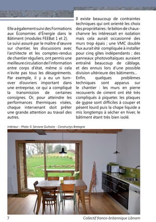 Collectif franco-britannique Libnam7
ElleaégalementsuividesFormations
aux Économies d’Énergie dans le
Bâtiment (modules FEEBat 1 et 2).
Le suivi assuré par le maître d’œuvre
sur chantier, les discussions avec
l’architecte et les comptes-rendus
de chantier réguliers, ont permis une
meilleurecirculationdel’information
entre corps d’état, même si cela
n’évite pas tous les désagréments.
Par exemple, il y a eu un turn-
over d’ouvriers important dans
une entreprise, ce qui a compliqué
la transmission de certaines
consignes. Or, pour atteindre les
performances thermiques visées,
chaque intervenant doit prêter
une grande attention au travail des
autres.
Il existe beaucoup de contraintes
techniques qui ont orienté les choix
des propriétaires : le béton de chaux-
chanvre les intéressait en isolation
mais cela aurait occasionné des
murs trop épais ; une VMC double
flux aurait été compliquée à installer
pour cinq gîtes indépendants ; des
panneaux photovoltaïques auraient
entraîné beaucoup de câblage,
et des ennuis lors d’une possible
division ultérieure des bâtiments...
Enfin, quelques problèmes
techniques sont apparus sur
le chantier  : les murs en pierre
recouverts de ciment ont été très
compliqués à piqueter, les plaques
de gypse sont difficiles à couper et
pèsent lourd puis la chape liquide a
mis longtemps à sécher en hiver, le
bâtiment étant très bien isolé.
Intérieur - Photo © Servane Guihaire - Constructys Bretagne
 