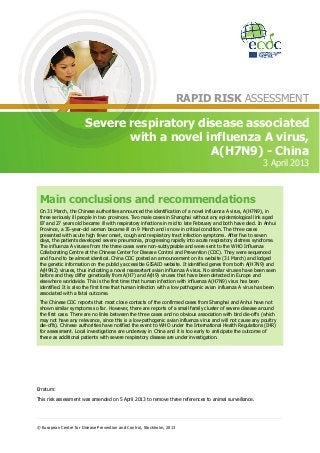 RAPID RISK ASSESSMENT

                        Severe respiratory disease associated
                               with a novel influenza A virus,
                                             A(H7N9) - China
                                                                                                           3 April 2013



 Main conclusions and recommendations
 On 31 March, the Chinese authorities announced the identification of a novel influenza A virus, A(H7N9), in
 three seriously ill people in two provinces. Two male cases in Shanghai without any epidemiological link aged
 87 and 27 years old became ill with respiratory infections in mid to late February and both have died. In Anhui
 Province, a 35-year-old woman became ill on 9 March and is now in critical condition. The three cases
 presented with acute high fever onset, cough and respiratory tract infection symptoms. After five to seven
 days, the patients developed severe pneumonia, progressing rapidly into acute respiratory distress syndrome.
 The influenza A viruses from the three cases were non-subtypeable and were sent to the WHO Influenza
 Collaborating Centre at the Chinese Center for Disease Control and Prevention (CDC). They were sequenced
 and found to be almost identical. China CDC posted an announcement on its website (31 March) and lodged
 the genetic information on the publicly accessible GISAID website. It identified genes from both A(H7N9) and
 A(H9N2) viruses, thus indicating a novel reassortant avian influenza A virus. No similar viruses have been seen
 before and they differ genetically from A(H7) and A(H9) viruses that have been detected in Europe and
 elsewhere worldwide. This is the first time that human infection with influenza A(H7N9) virus has been
 identified. It is also the first time that human infection with a low pathogenic avian influenza A virus has been
 associated with a fatal outcome.
 The Chinese CDC reports that most close contacts of the confirmed cases from Shanghai and Anhui have not
 shown similar symptoms so far. However, there are reports of a small family cluster of severe disease around
 the first case. There are no links between the three cases and no obvious association with bird die-offs (which
 may not have any relevance, since this is a low-pathogenic avian influenza virus and will not cause any poultry
 die-offs). Chinese authorities have notified the event to WHO under the International Health Regulations (IHR)
 for assessment. Local investigations are underway in China and it is too early to anticipate the outcome of
 these as additional patients with severe respiratory disease are under investigation.




Erratum:

This risk assessment was amended on 5 April 2013 to remove three references to animal surveillance.




© European Centre for Disease Prevention and Control, Stockholm, 2013
 