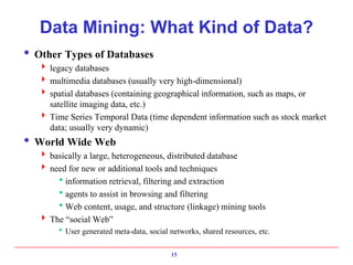 15
Data Mining: What Kind of Data?
 Other Types of Databases
 legacy databases
 multimedia databases (usually very high-dimensional)
 spatial databases (containing geographical information, such as maps, or
satellite imaging data, etc.)
 Time Series Temporal Data (time dependent information such as stock market
data; usually very dynamic)
 World Wide Web
 basically a large, heterogeneous, distributed database
 need for new or additional tools and techniques
information retrieval, filtering and extraction
agents to assist in browsing and filtering
Web content, usage, and structure (linkage) mining tools
 The “social Web”
User generated meta-data, social networks, shared resources, etc.
 