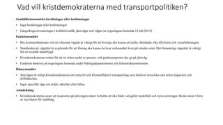 Vad vill kristdemokraterna med transportpolitiken?
Samh?llsekonomiska ber?kningar eller bed?mningar
? Inga ber?kningar eller bed?mningar
? L?ngsiktiga investeringar i kollektivtrafik, j?rnv?gar och v?gar (se regeringens hemsida 14 juli 2014).
Funktionsm?let
? Bra kommunikationer och ett v?lrustat v?gn?t ?r viktigt f?r att Sverige ska kunna utveckla v?lst?ndet, ?ka tillv?xten och syssels?ttningen.
? Standarden p? v?gn?tet ?r avg?rande f?r att f?retag ska kunna ha kvar verksamhet ?ven p? mindre orter. Det finmaskiga v?gn?tet ?r viktigt
f?r en levande landsbygd.
? Kristdemokraterna verkar f?r att en st?rre andel av person- och godstransporter ska g? p? j?rnv?g.
? Funktion beskrivs p? regeringens hemsida under N?ringsdepartementet och Infrastrukturministern.
H?nsynsm?let
? J?rnv?gen ?r enligt Kristdemokraterna ett omtyckt och klimateffektivt transportslag som beh?ver utvecklas mot st?rre kapacitet och
drifts?kerhet.
? Inget specifikt s?gs om milj?, s?kerhet eller h?lsa.
Anm?rkning
? Kristdemokraterna anser att insatserna p? j?rnv?gen m?ste forts?tta att ?ka b?de vad g?ller underh?ll och nyinvesteringar, bland annat i form
av nya banor f?r snabbt?g.
 