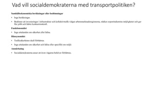 Vad vill socialdemokraterna med transportpolitiken?
Samh?llsekonomiska ber?kningar eller bed?mningar
? Inga ber?kningar.
? Bed?mer att investeringar i infrastruktur och kollektivtrafik vidgar arbetsmarknadsregionerna, st?rker exportindustrins m?jligheter och ger
fler jobb och b?ttre konkurrenskraft.
Funktionsm?let
? Inga uttalanden om s?kerhet eller h?lsa.
H?nsynsm?let
? Trafiks?kerheten skall f?rb?ttras.
? Inga uttalanden om s?kerhet och h?lsa eller specifikt om milj?.
Anm?rkning
? Socialdemokraterna anser att ?ven v?garna beh?ver f?rb?ttras.
 