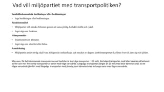Vad vill milj?partiet med transportpolitiken?
Samh?llsekonomiska ber?kningar eller bed?mningar
? Inga ber?kningar eller bed?mningar.
Funktionsm?let
? Milj?partiet vill minska bilismen genom att satsa p? t?g, kollektivtrafik och cykel.
? Inget s?gs om funktion.
H?nsynsm?let
? Traditionellt om klimatet.
? Inget s?gs om s?kerhet eller h?lsa.
Anm?rkning
? Milj?partiet anser att t?g skall vara billigare ?n inrikesflyget och mycket av dagens lastbilstransporter ska f?ras ?ver till j?rnv?g och sj?fart.
Min anm. De helt dominerade transporterna med lastbilar ?r kortv?ga transporter (<10 mil). Kortv?ga transporter med bilar baseras p? behovet
av fler och mer frekventa transporter av varor med h?gt varuv?rde. L?ngv?ga transporter (l?ngre ?n 10 mil) med bilar k?nnetecknas av ett
h?gre varuv?rde j?mf?rt med l?ngv?ga transporter med j?rnv?g som k?nnetecknas av tunga varor med l?gre varuv?rde.
 