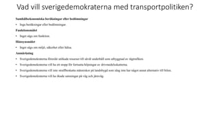 Vad vill sverigedemokraterna med transportpolitiken?
Samh?llsekonomiska ber?kningar eller bed?mningar
? Inga ber?kningar eller bed?mningar.
Funktionsm?let
? Inget s?gs om funktion.
H?nsynsm?let
? Inget s?gs om milj?, s?kerhet eller h?lsa.
Anm?rkning
? Sverigedemokraterna f?resl?r ut?kade resurser till s?v?l underh?ll som utbyggnad av t?gtrafiken.
? Sverigedemokraterna vill ha ett stopp f?r fortsatta h?jningar av drivmedelsskatterna.
? Sverigedemokraterna vill inte straffbeskatta m?nniskor p? landsbygd som idag inte har n?got annat alternativ till bilen.
? Sverigedemokraterna vill ha ?kade satsningar p? v?g och j?rnv?g.
 