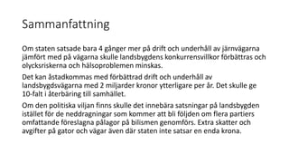Sammanfattning
Om staten satsade bara 4 g?nger mer p? drift och underh?ll av j?rnv?garna
j?mf?rt med p? v?garna skulle landsbygdens konkurrensvillkor f?rb?ttras och
olycksriskerna och h?lsoproblemen minskas.
Det kan ?stadkommas med f?rb?ttrad drift och underh?ll av
landsbygdsv?garna med 2 miljarder kronor ytterligare per ?r. Det skulle ge
10-falt i ?terb?ring till samh?llet.
Om den politiska viljan finns skulle det inneb?ra satsningar p? landsbygden
ist?llet f?r de neddragningar som kommer att bli f?ljden om flera partiers
omfattande f?reslagna p?lagor p? bilismen genomf?rs. Extra skatter och
avgifter p? gator och v?gar ?ven d?r staten inte satsar en enda krona.
 