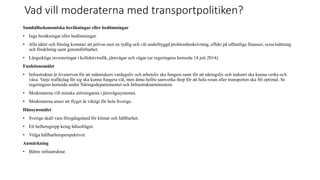 Vad vill moderaterna med transportpolitiken?
Samh?llsekonomiska ber?kningar eller bed?mningar
? Inga ber?kningar eller bed?mningar.
? Alla ider och f?rslag kommer att pr?vas mot en tydlig och v?l underbyggd problembeskrivning, effekt p? offentliga finanser, syssels?ttning
och f?rdelning samt genomf?rbarhet.
? L?ngsiktiga investeringar i kollektivtrafik, j?rnv?gar och v?gar (se regeringens hemsida 14 juli 2014).
Funktionsm?let
? Infrastruktur ?r livsnerven f?r att m?nniskors vardagsliv och arbetsliv ska fungera samt f?r att n?ringsliv och industri ska kunna verka och
v?xa. Varje trafikslag f?r sig ska kunna fungera v?l, men ?nnu hellre samverka ihop f?r att hela resan eller transporten ska bli optimal. Se
regeringens hemsida under N?ringsdepartementet och Infrastrukturministern.
? Moderaterna vill minska st?rningarna i j?rnv?gssystemet.
? Moderaterna anser att flyget ?r viktigt f?r hela Sverige.
H?nsynsm?let
? Sverige skall vara f?reg?ngsland f?r klimat och h?llbarhet.
? Ett helhetsgrepp kring h?lsofr?gor.
? Vidga h?llbarhetsperspektivet.
Anm?rkning
? B?ttre infrastruktur.
 