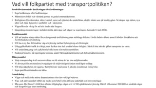 Vad vill folkpartiet med transportpolitiken?
Samh?llsekonomiska ber?kningar eller bed?mningar
? Inga ber?kningar eller bed?mningar.
? M?nniskors frihet och v?lst?nd gynnas av goda kommunikationer.
? R?rligheten f?r m?nniskor, ider, kapital, varor och tj?nster ska underl?ttas, s?v?l i st?der som p? landsbygden. S? skapas nya m?ten, nya
ider och ?kad dynamik i samh?llet och i ekonomin.
? V?gtrafiken ?r viktig f?r att hela landet ska fungera.
? L?ngsiktiga investeringar i kollektivtrafik, j?rnv?gar och v?gar (se regeringens hemsida 14 juli 2014).
Funktionsm?let
? Vill att landets st?rre st?der f?r en fungerande trafikl?sning utan milsl?nga bilk?er. D?rf?r beh?vs bland annat F?rbifart Stockholm och
?lvf?rbindelsen i G?teborg.
? Vill ha en ny fast f?rbindelse v?g och j?rnv?g mellan Helsingborg och Helsing?r.
? Utbyggd kollektivtrafik ?r viktigt, men det kan inte helt ers?tta bilens r?rlighet. S?rskilt inte n?r det g?ller transporter av varor.
? Vill underl?tta g?ng- och cykeltrafik b?de inom och mellan samh?llen.
? Funktion beskrivs p? regeringens hemsida under N?ringsdepartementet och Infrastrukturministern.
H?nsynsm?let
? Varje transportslag skall successivt b?ra en allt st?rre del av sina milj?kostnader.
? Vi driver p? f?r att stimulera ?verg?ngen till milj?v?nligare fordon med l?gre utsl?pp.
? Vill h?ja s?kerheten p? v?garna. Rattfyllerister ska kunna f? alkol?s installerade i sina bilar.
? Inga specifika uttalanden om h?lsa.
Anm?rkning
? V?gar och trafikleder m?ste dimensioneras efter det verkliga behovet.
? V?g- och j?rnv?gsn?tet tillf?rs de medel som beh?vs f?r att klara underh?ll och reinvesteringar.
? Min anm. Det finns 214 600 km allm?nt tillg?ngliga v?gar och 16 500 sp?rkilometer j?rnv?g. D?rtill tillkommer 200 000 km enskilda v?gar
och skogsbilv?gar utan statsbidrag.
 