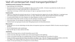 Vad vill centerpartiet med transportpolitiken?
Samh?llsekonomiska ber?kningar eller bed?mningar
? Inga ber?kningar eller bed?mningar.
? F?r att hela landet ska leva m?ste du ha m?jlighet att v?lja var du vill bo och jobba. Att kunna ta sig mellan hem och jobb, skola och
fritidsaktiviteter p? ett smidigt, milj?v?nligt s?tt ?r en sj?lvklarhet f?r oss.
? L?ngsiktiga investeringar i kollektivtrafik, j?rnv?gar och v?gar (se regeringens hemsida 14 juli 2014).
Funktionsm?let
? V?gar ?r en viktig faktor f?r att hela Sverige ska leva. Vi m?ste kunna lita p? att v?garna ?r bra och s?kra. D?rf?r har vi i regeringen satsat
stora summor pengar p? att underh?lla och investera i nya v?gar. Alltifr?n sm? enskilda v?gar p? landet till m?tesfria motorv?gar.
? Utveckla kollektivtrafiken f?r att ?ka r?rligheten och skapa m?jligheter att jobba i ett annat l?n ?n d?r man bor.
? G?ra kollektivtrafiken b?ttre med fler och t?tare turer d?r underlaget och efterfr?gan finns.
? Satsa p? j?rnv?gen. Fler j?rnv?gssp?r och t?gf?retag ?r en f?ruts?ttning f?r fler avg?ngar.
? Funktion beskrivs p? regeringens hemsida under N?ringsdepartementet och Infrastrukturministern.
H?nsynsm?let
? Att ?ka t?g ?r ett av de mest milj?v?nliga och s?kra s?tten att transportera sig p? anser centerpartiet. D?rf?r vill centern satsa p? att bygga ut
j?rnv?gen.
? Se ?ven milj?uttalanden under anm?rkningar.
? Inget specifikt s?gs om milj?, s?kerhet eller h?lsa.
Anm?rkning
? Centern vill att Sverige ska ha en fossilfri fordonsflotta senast ?r 2030.
? Centern vill att fler v?ljer t?get och d?rf?r satsar centern p? j?rnv?gssp?r och fler t?gf?retag.
? Centern vill att bilfria cykelv?gar, fler cykelparkeringar och byten till andra f?rdmedel g?r livet enklare f?r cyklister.
? Centern vill inf?ra ett system d?r det ?r h?gre skatt p? bilar som sl?pper ut mer. Min anm. F?retagare och jordbrukare beh?ver st?rre bilar
som sl?pper ut mer. ?kade utsl?pp kostar redan mer eftersom skatt och avgifter redan tas ut p? br?nslef?rbrukningen.
? Centern vill satsa p? forskning och utveckling f?r att utveckla elbilarna.
 