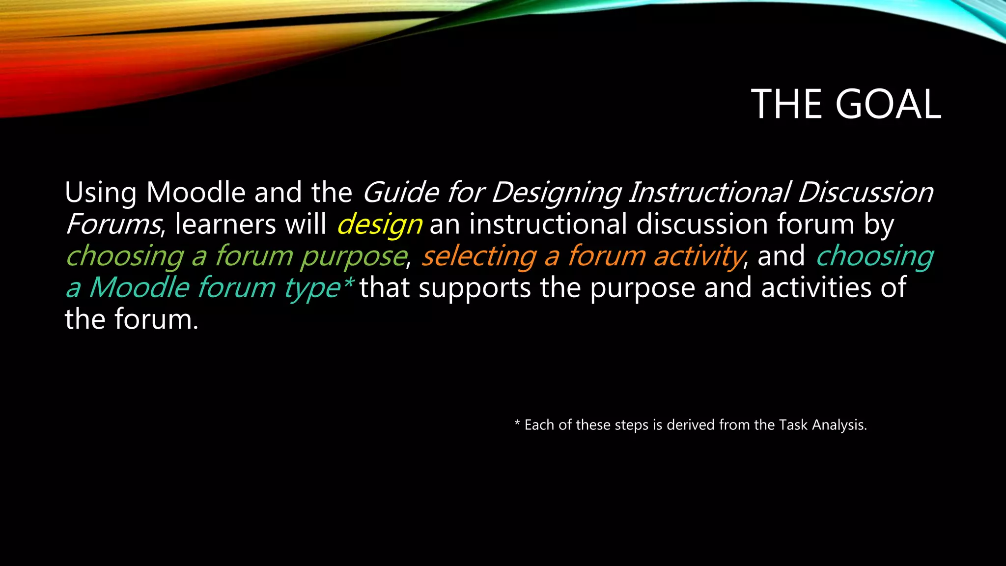 THE GOAL
Using Moodle and the Guide for Designing Instructional Discussion
Forums, learners will design an instructional discussion forum by
choosing a forum purpose, selecting a forum activity, and choosing
a Moodle forum type* that supports the purpose and activities of
the forum.
* Each of these steps is derived from the Task Analysis.
 
