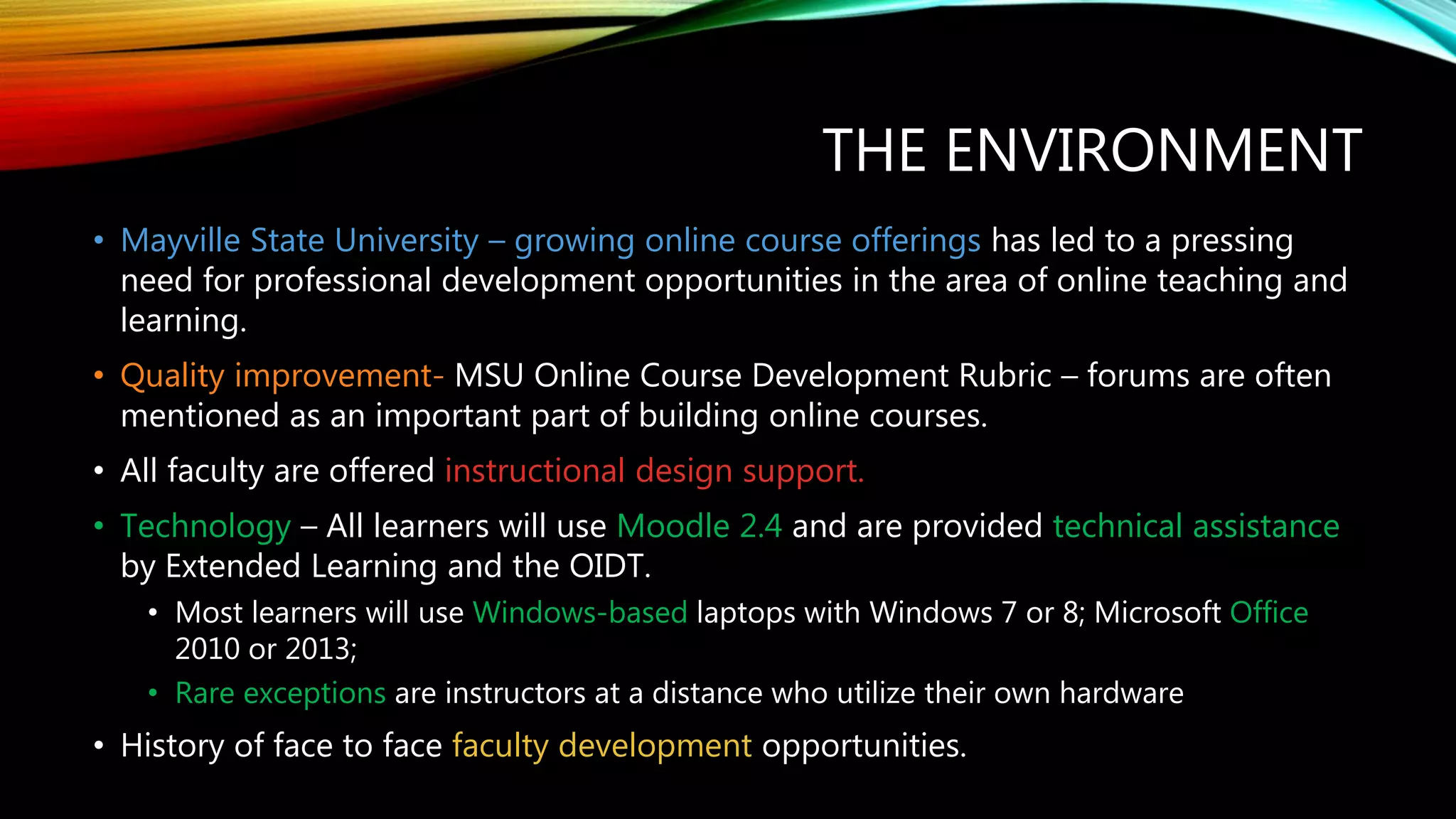 THE ENVIRONMENT
• Mayville State University – growing online course offerings has led to a pressing
need for professional development opportunities in the area of online teaching and
learning.
• Quality improvement- MSU Online Course Development Rubric – forums are often
mentioned as an important part of building online courses.
• All faculty are offered instructional design support.
• Technology – All learners will use Moodle 2.4 and are provided technical assistance
by Extended Learning and the OIDT.
• Most learners will use Windows-based laptops with Windows 7 or 8; Microsoft Office
2010 or 2013;
• Rare exceptions are instructors at a distance who utilize their own hardware
• History of face to face faculty development opportunities.
 