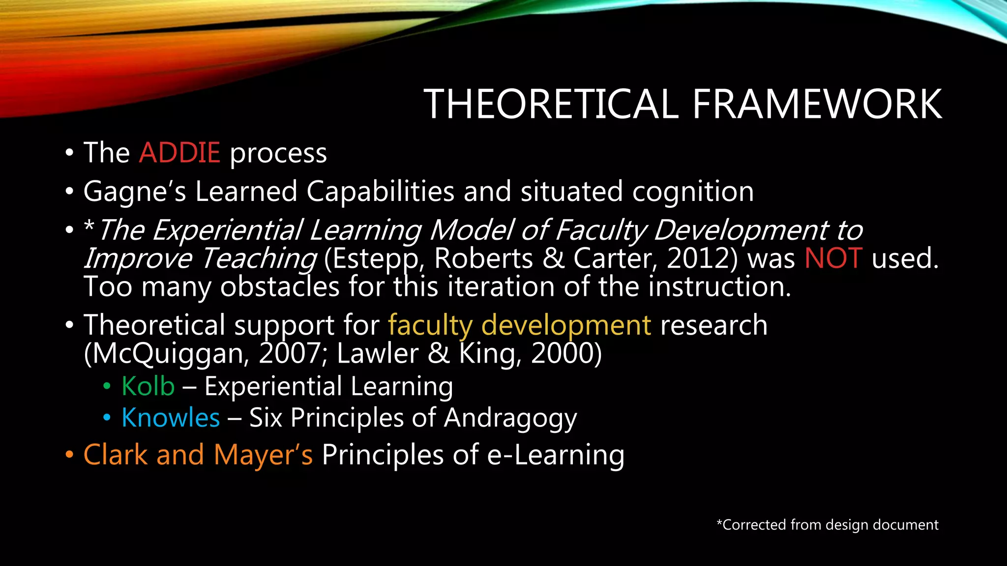 THEORETICAL FRAMEWORK
• The ADDIE process
• Gagne’s Learned Capabilities and situated cognition
• *The Experiential Learning Model of Faculty Development to
Improve Teaching (Estepp, Roberts & Carter, 2012) was NOT used.
Too many obstacles for this iteration of the instruction.
• Theoretical support for faculty development research
(McQuiggan, 2007; Lawler & King, 2000)
• Kolb – Experiential Learning
• Knowles – Six Principles of Andragogy
• Clark and Mayer’s Principles of e-Learning
*Corrected from design document
 