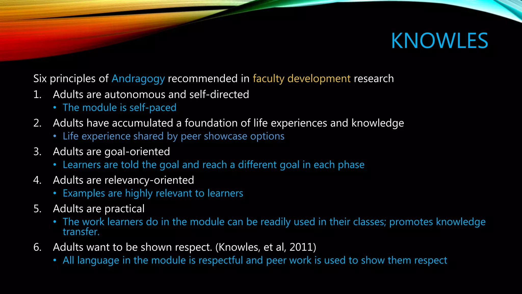 KNOWLES
Six principles of Andragogy recommended in faculty development research
1. Adults are autonomous and self-directed
• The module is self-paced
2. Adults have accumulated a foundation of life experiences and knowledge
• Life experience shared by peer showcase options
3. Adults are goal-oriented
• Learners are told the goal and reach a different goal in each phase
4. Adults are relevancy-oriented
• Examples are highly relevant to learners
5. Adults are practical
• The work learners do in the module can be readily used in their classes; promotes knowledge
transfer.
6. Adults want to be shown respect. (Knowles, et al, 2011)
• All language in the module is respectful and peer work is used to show them respect
 