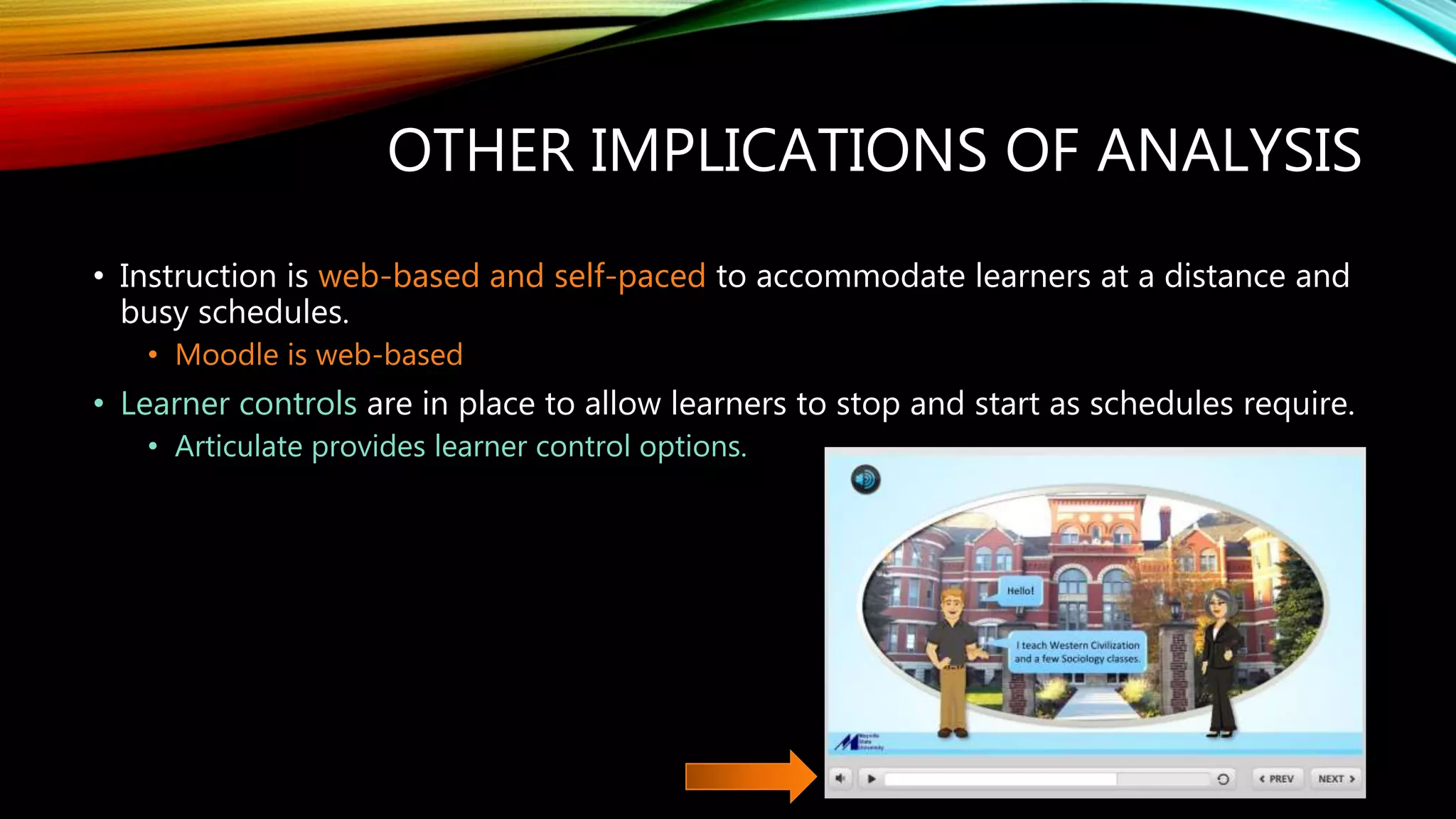 OTHER IMPLICATIONS OF ANALYSIS
• Instruction is web-based and self-paced to accommodate learners at a distance and
busy schedules.
• Moodle is web-based
• Learner controls are in place to allow learners to stop and start as schedules require.
• Articulate provides learner control options.
 