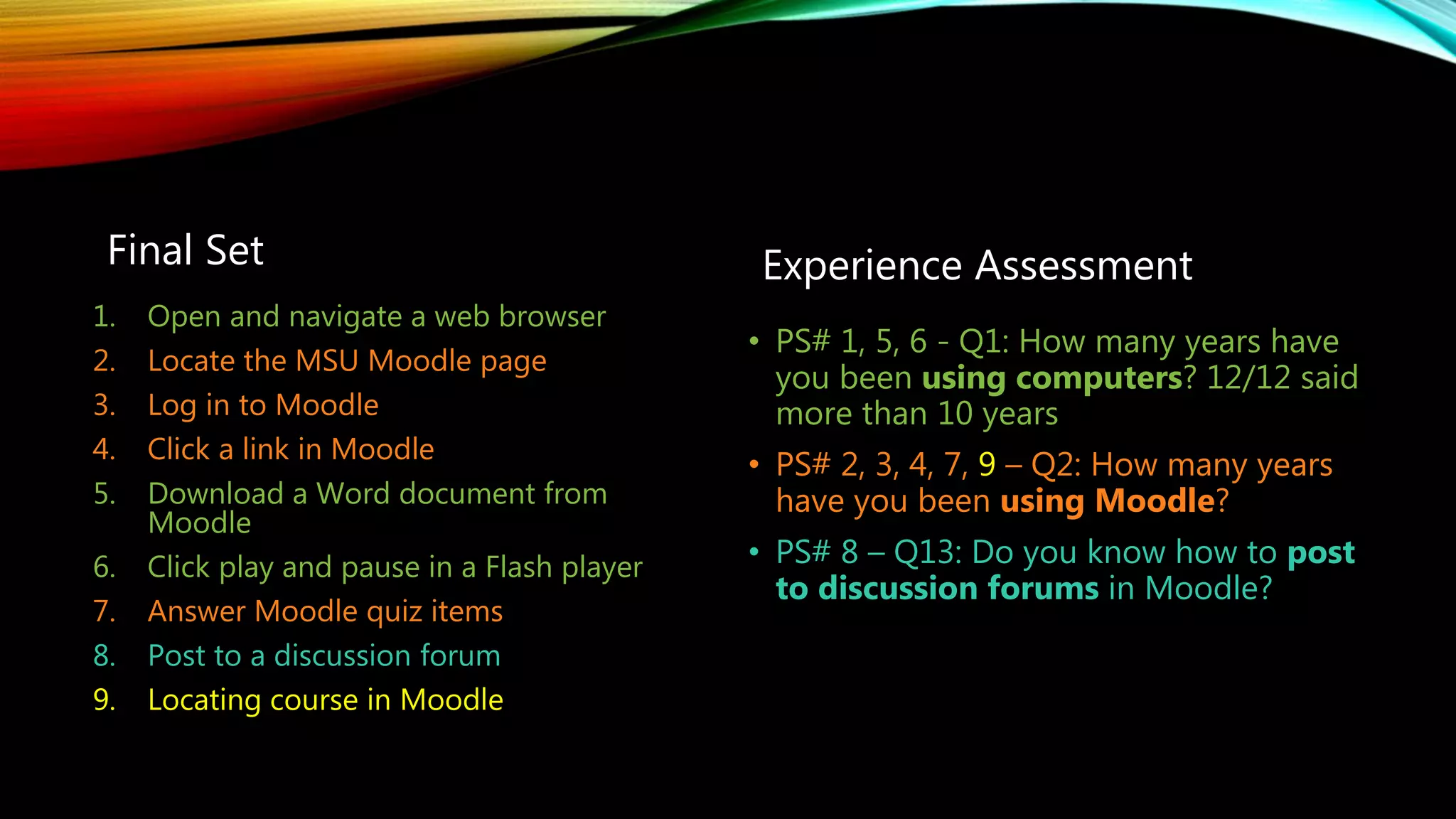 Final Set Experience Assessment
• PS# 1, 5, 6 - Q1: How many years have
you been using computers? 12/12 said
more than 10 years
• PS# 2, 3, 4, 7, 9 – Q2: How many years
have you been using Moodle?
• PS# 8 – Q13: Do you know how to post
to discussion forums in Moodle?
1. Open and navigate a web browser
2. Locate the MSU Moodle page
3. Log in to Moodle
4. Click a link in Moodle
5. Download a Word document from
Moodle
6. Click play and pause in a Flash player
7. Answer Moodle quiz items
8. Post to a discussion forum
9. Locating course in Moodle
 