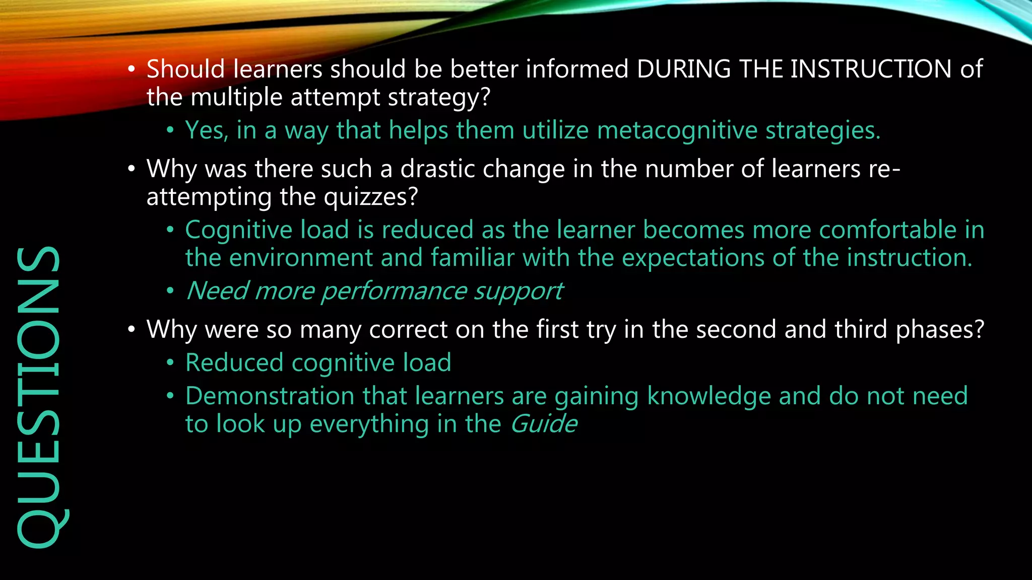 QUESTIONS • Should learners should be better informed DURING THE INSTRUCTION of
the multiple attempt strategy?
• Yes, in a way that helps them utilize metacognitive strategies.
• Why was there such a drastic change in the number of learners re-
attempting the quizzes?
• Cognitive load is reduced as the learner becomes more comfortable in
the environment and familiar with the expectations of the instruction.
• Need more performance support
• Why were so many correct on the first try in the second and third phases?
• Reduced cognitive load
• Demonstration that learners are gaining knowledge and do not need
to look up everything in the Guide
 