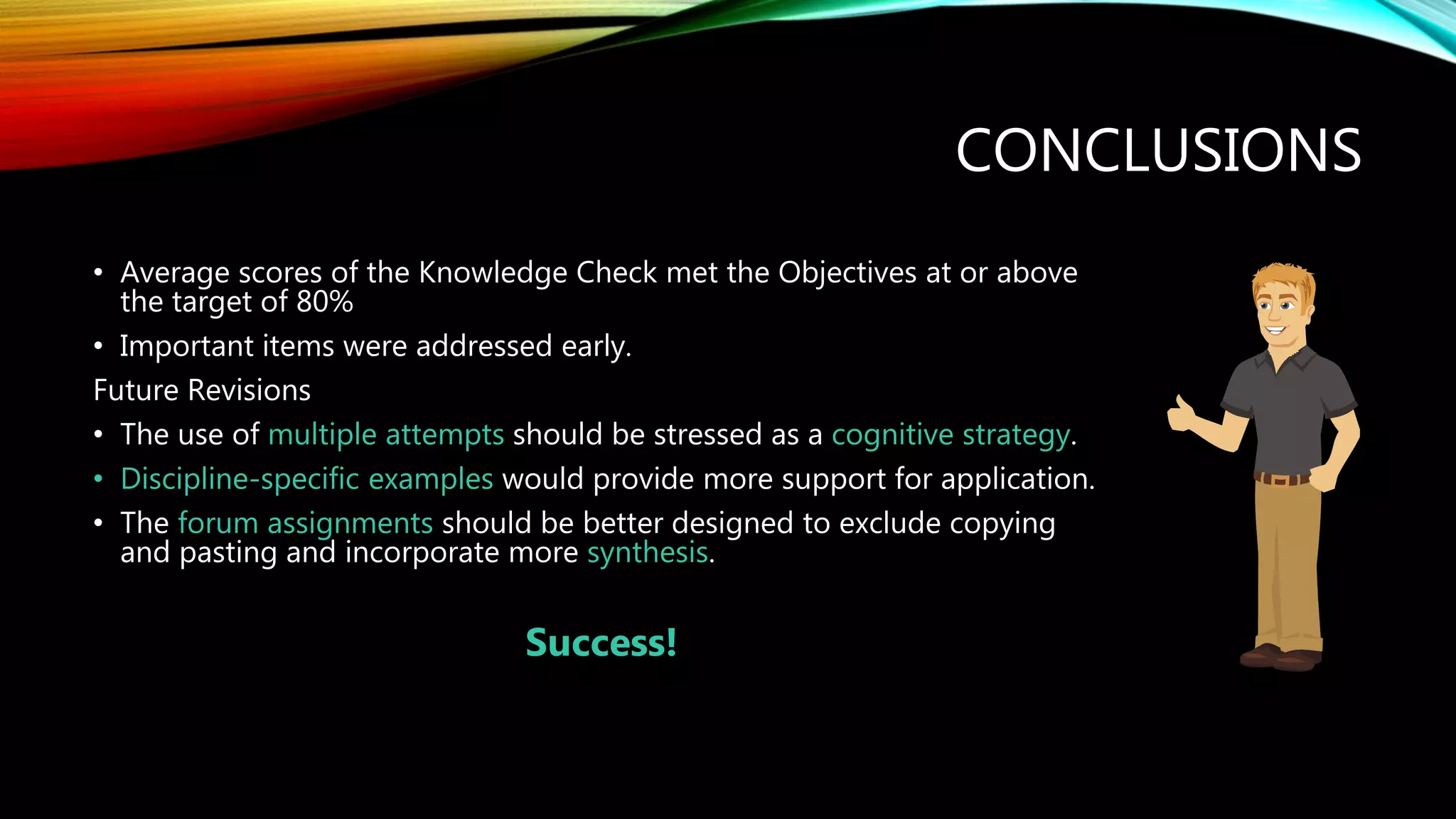 CONCLUSIONS
• Average scores of the Knowledge Check met the Objectives at or above
the target of 80%
• Important items were addressed early.
Future Revisions
• The use of multiple attempts should be stressed as a cognitive strategy.
• Discipline-specific examples would provide more support for application.
• The forum assignments should be better designed to exclude copying
and pasting and incorporate more synthesis.
Success!
 
