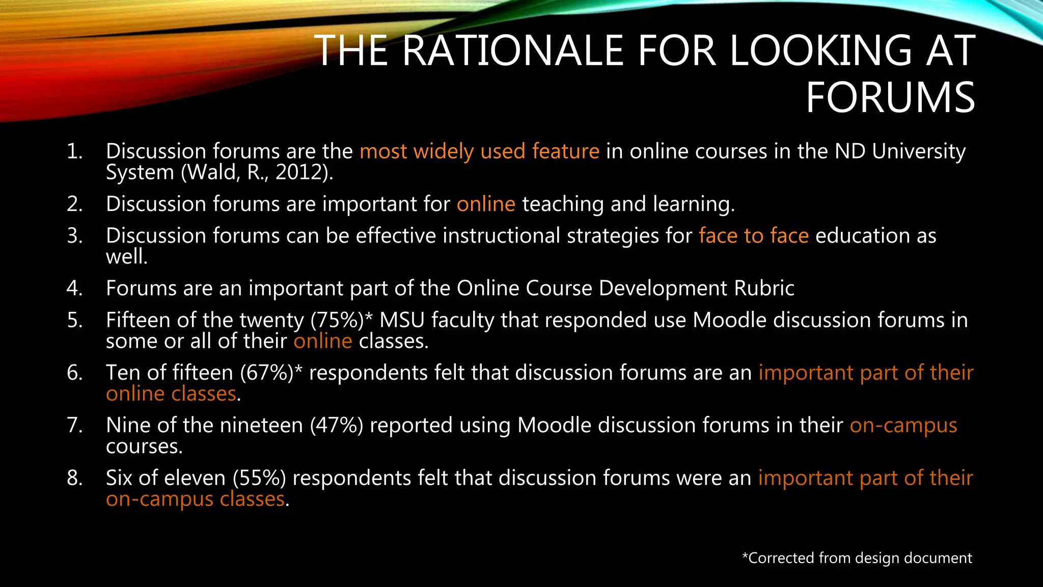 THE RATIONALE FOR LOOKING AT
FORUMS
1. Discussion forums are the most widely used feature in online courses in the ND University
System (Wald, R., 2012).
2. Discussion forums are important for online teaching and learning.
3. Discussion forums can be effective instructional strategies for face to face education as
well.
4. Forums are an important part of the Online Course Development Rubric
5. Fifteen of the twenty (75%)* MSU faculty that responded use Moodle discussion forums in
some or all of their online classes.
6. Ten of fifteen (67%)* respondents felt that discussion forums are an important part of their
online classes.
7. Nine of the nineteen (47%) reported using Moodle discussion forums in their on-campus
courses.
8. Six of eleven (55%) respondents felt that discussion forums were an important part of their
on-campus classes.
*Corrected from design document
 