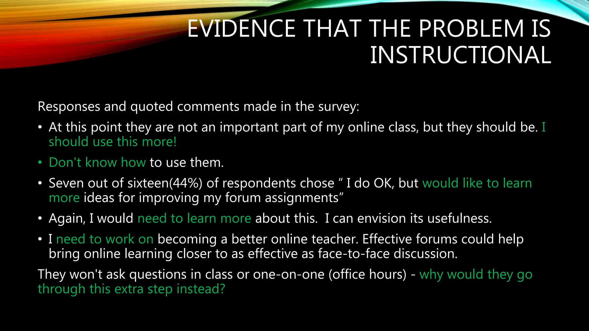 EVIDENCE THAT THE PROBLEM IS
INSTRUCTIONAL
Responses and quoted comments made in the survey:
• At this point they are not an important part of my online class, but they should be. I
should use this more!
• Don't know how to use them.
• Seven out of sixteen(44%) of respondents chose “ I do OK, but would like to learn
more ideas for improving my forum assignments”
• Again, I would need to learn more about this. I can envision its usefulness.
• I need to work on becoming a better online teacher. Effective forums could help
bring online learning closer to as effective as face-to-face discussion.
They won't ask questions in class or one-on-one (office hours) - why would they go
through this extra step instead?
 