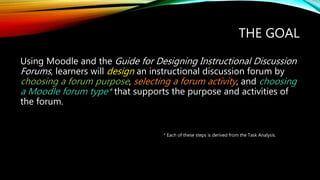 THE GOAL
Using Moodle and the Guide for Designing Instructional Discussion
Forums, learners will design an instructional discussion forum by
choosing a forum purpose, selecting a forum activity, and choosing
a Moodle forum type* that supports the purpose and activities of
the forum.
* Each of these steps is derived from the Task Analysis.
 