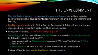 THE ENVIRONMENT
• Mayville State University – growing online course offerings has led to a pressing
need for professional development opportunities in the area of online teaching and
learning.
• Quality improvement- MSU Online Course Development Rubric – forums are often
mentioned as an important part of building online courses.
• All faculty are offered instructional design support.
• Technology – All learners will use Moodle 2.4 and are provided technical assistance
by Extended Learning and the OIDT.
• Most learners will use Windows-based laptops with Windows 7 or 8; Microsoft Office
2010 or 2013;
• Rare exceptions are instructors at a distance who utilize their own hardware
• History of face to face faculty development opportunities.
 