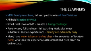 THE LEARNERS
• MSU faculty members, full and part time in all five Divisions
• All hold Masters or PhDs
• Small rural town of ND – creates a hiring challenge
• Faculty carry full and over-full teaching loads plus meet
substantial service expectations - faculty are extremely busy
• Many have never taken an online class – i.e. seven out of fourteen
(58%) who took the experience assessment had NOT taken an
online class.
 