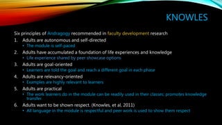KNOWLES
Six principles of Andragogy recommended in faculty development research
1. Adults are autonomous and self-directed
• The module is self-paced
2. Adults have accumulated a foundation of life experiences and knowledge
• Life experience shared by peer showcase options
3. Adults are goal-oriented
• Learners are told the goal and reach a different goal in each phase
4. Adults are relevancy-oriented
• Examples are highly relevant to learners
5. Adults are practical
• The work learners do in the module can be readily used in their classes; promotes knowledge
transfer.
6. Adults want to be shown respect. (Knowles, et al, 2011)
• All language in the module is respectful and peer work is used to show them respect
 