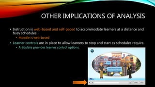 OTHER IMPLICATIONS OF ANALYSIS
• Instruction is web-based and self-paced to accommodate learners at a distance and
busy schedules.
• Moodle is web-based
• Learner controls are in place to allow learners to stop and start as schedules require.
• Articulate provides learner control options.
 
