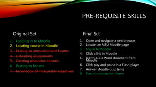 PRE-REQUISITE SKILLS
Original Set
1. Logging in to Moodle
2. Locating course in Moodle
3. Posting to announcement forums
4. Uploading assignments
5. Creating discussion forums
6. Posting to forums
7. Knowledge of measurable objectives
Final Set
1. Open and navigate a web browser
2. Locate the MSU Moodle page
3. Log in to Moodle
4. Click a link in Moodle
5. Download a Word document from
Moodle
6. Click play and pause in a Flash player
7. Answer Moodle quiz items
8. Post to a discussion forum
 