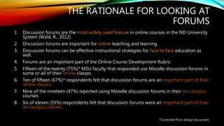 THE RATIONALE FOR LOOKING AT
FORUMS
1. Discussion forums are the most widely used feature in online courses in the ND University
System (Wald, R., 2012).
2. Discussion forums are important for online teaching and learning.
3. Discussion forums can be effective instructional strategies for face to face education as
well.
4. Forums are an important part of the Online Course Development Rubric
5. Fifteen of the twenty (75%)* MSU faculty that responded use Moodle discussion forums in
some or all of their online classes.
6. Ten of fifteen (67%)* respondents felt that discussion forums are an important part of their
online classes.
7. Nine of the nineteen (47%) reported using Moodle discussion forums in their on-campus
courses.
8. Six of eleven (55%) respondents felt that discussion forums were an important part of their
on-campus classes.
*Corrected from design document
 