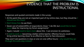 EVIDENCE THAT THE PROBLEM IS
INSTRUCTIONAL
Responses and quoted comments made in the survey:
• At this point they are not an important part of my online class, but they should be. I
should use this more!
• Don't know how to use them.
• Seven out of sixteen(44%) of respondents chose “ I do OK, but would like to learn
more ideas for improving my forum assignments”
• Again, I would need to learn more about this. I can envision its usefulness.
• I need to work on becoming a better online teacher. Effective forums could help
bring online learning closer to as effective as face-to-face discussion.
They won't ask questions in class or one-on-one (office hours) - why would they go
through this extra step instead?
 