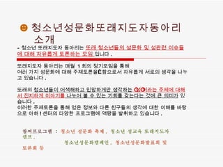 ☻ 청소년성문화또래지도자동아리 소개 - 청소년 또래지도자 동아리는  또래 청소년들의 성문화 및 성관련 이슈들에 대해 자유롭게 토론하는 모임   입니다 .  또래지도자 동아리는 매월  1 회의 정기모임을 통해  여러 가지 성문화에 대해 주제토론을    함으로서 자유롭게 서로의 생각을 나누고 있습니다 .      또래의  청소년들이 어색해하고 민망하게만 생각하는   ‘ 성 ’ 이라는 주제에 대해서 진지하게 이야기를  나누어 볼 수 있는 기회를 갖는다는 것에 큰 의미가  있습니다 .  이러한 주제토론을 통해 얻은 정보와 다른 친구들의 생각에 대한 이해를 바탕으로 아하 ! 센터의 다양한 프로그램에 역량을 발휘하고 있습니다 .  참여프로그램   :  청소년 성문화 축제 ,  청소년 성교육 또래지도자 캠프 ,  청소년성문화캠페인 ,  청소년성문화발표회 및 토론회 등   